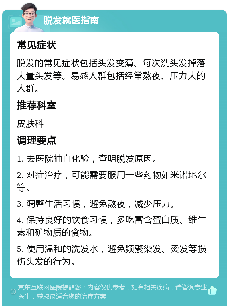 脱发就医指南 常见症状 脱发的常见症状包括头发变薄、每次洗头发掉落大量头发等。易感人群包括经常熬夜、压力大的人群。 推荐科室 皮肤科 调理要点 1. 去医院抽血化验，查明脱发原因。 2. 对症治疗，可能需要服用一些药物如米诺地尔等。 3. 调整生活习惯，避免熬夜，减少压力。 4. 保持良好的饮食习惯，多吃富含蛋白质、维生素和矿物质的食物。 5. 使用温和的洗发水，避免频繁染发、烫发等损伤头发的行为。