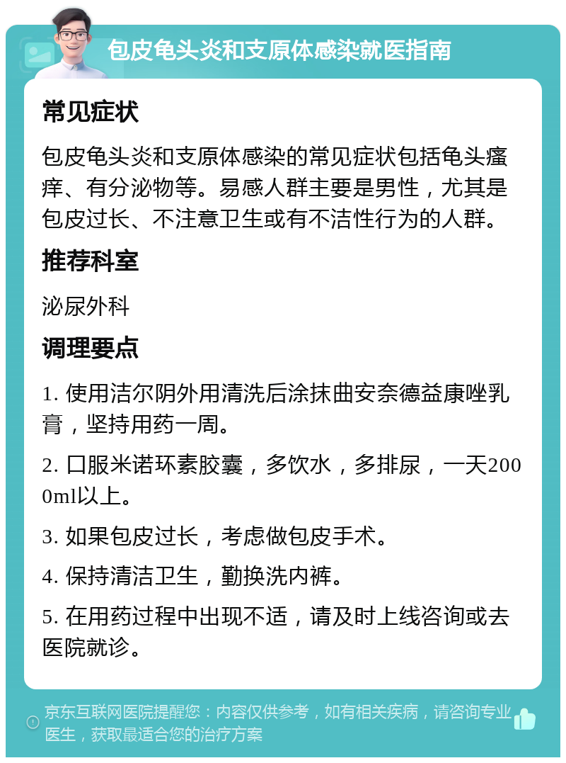 包皮龟头炎和支原体感染就医指南 常见症状 包皮龟头炎和支原体感染的常见症状包括龟头瘙痒、有分泌物等。易感人群主要是男性，尤其是包皮过长、不注意卫生或有不洁性行为的人群。 推荐科室 泌尿外科 调理要点 1. 使用洁尔阴外用清洗后涂抹曲安奈德益康唑乳膏，坚持用药一周。 2. 口服米诺环素胶囊，多饮水，多排尿，一天2000ml以上。 3. 如果包皮过长，考虑做包皮手术。 4. 保持清洁卫生，勤换洗内裤。 5. 在用药过程中出现不适，请及时上线咨询或去医院就诊。