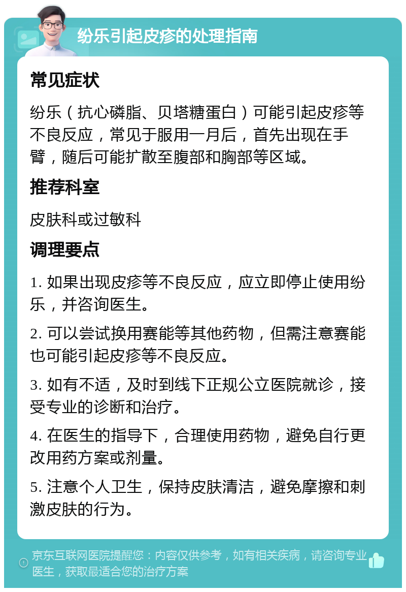 纷乐引起皮疹的处理指南 常见症状 纷乐（抗心磷脂、贝塔糖蛋白）可能引起皮疹等不良反应，常见于服用一月后，首先出现在手臂，随后可能扩散至腹部和胸部等区域。 推荐科室 皮肤科或过敏科 调理要点 1. 如果出现皮疹等不良反应，应立即停止使用纷乐，并咨询医生。 2. 可以尝试换用赛能等其他药物，但需注意赛能也可能引起皮疹等不良反应。 3. 如有不适，及时到线下正规公立医院就诊，接受专业的诊断和治疗。 4. 在医生的指导下，合理使用药物，避免自行更改用药方案或剂量。 5. 注意个人卫生，保持皮肤清洁，避免摩擦和刺激皮肤的行为。