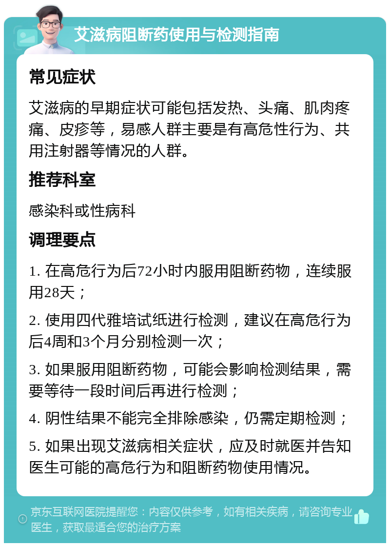 艾滋病阻断药使用与检测指南 常见症状 艾滋病的早期症状可能包括发热、头痛、肌肉疼痛、皮疹等，易感人群主要是有高危性行为、共用注射器等情况的人群。 推荐科室 感染科或性病科 调理要点 1. 在高危行为后72小时内服用阻断药物，连续服用28天； 2. 使用四代雅培试纸进行检测，建议在高危行为后4周和3个月分别检测一次； 3. 如果服用阻断药物，可能会影响检测结果，需要等待一段时间后再进行检测； 4. 阴性结果不能完全排除感染，仍需定期检测； 5. 如果出现艾滋病相关症状，应及时就医并告知医生可能的高危行为和阻断药物使用情况。