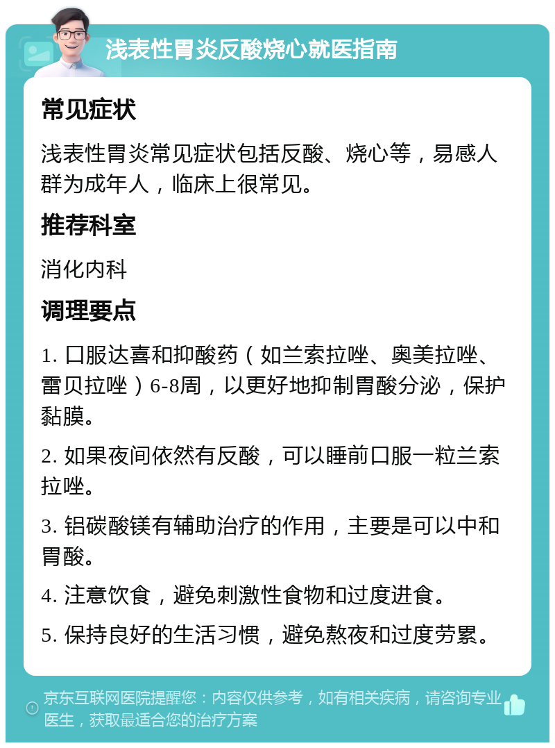 浅表性胃炎反酸烧心就医指南 常见症状 浅表性胃炎常见症状包括反酸、烧心等，易感人群为成年人，临床上很常见。 推荐科室 消化内科 调理要点 1. 口服达喜和抑酸药（如兰索拉唑、奥美拉唑、雷贝拉唑）6-8周，以更好地抑制胃酸分泌，保护黏膜。 2. 如果夜间依然有反酸，可以睡前口服一粒兰索拉唑。 3. 铝碳酸镁有辅助治疗的作用，主要是可以中和胃酸。 4. 注意饮食，避免刺激性食物和过度进食。 5. 保持良好的生活习惯，避免熬夜和过度劳累。