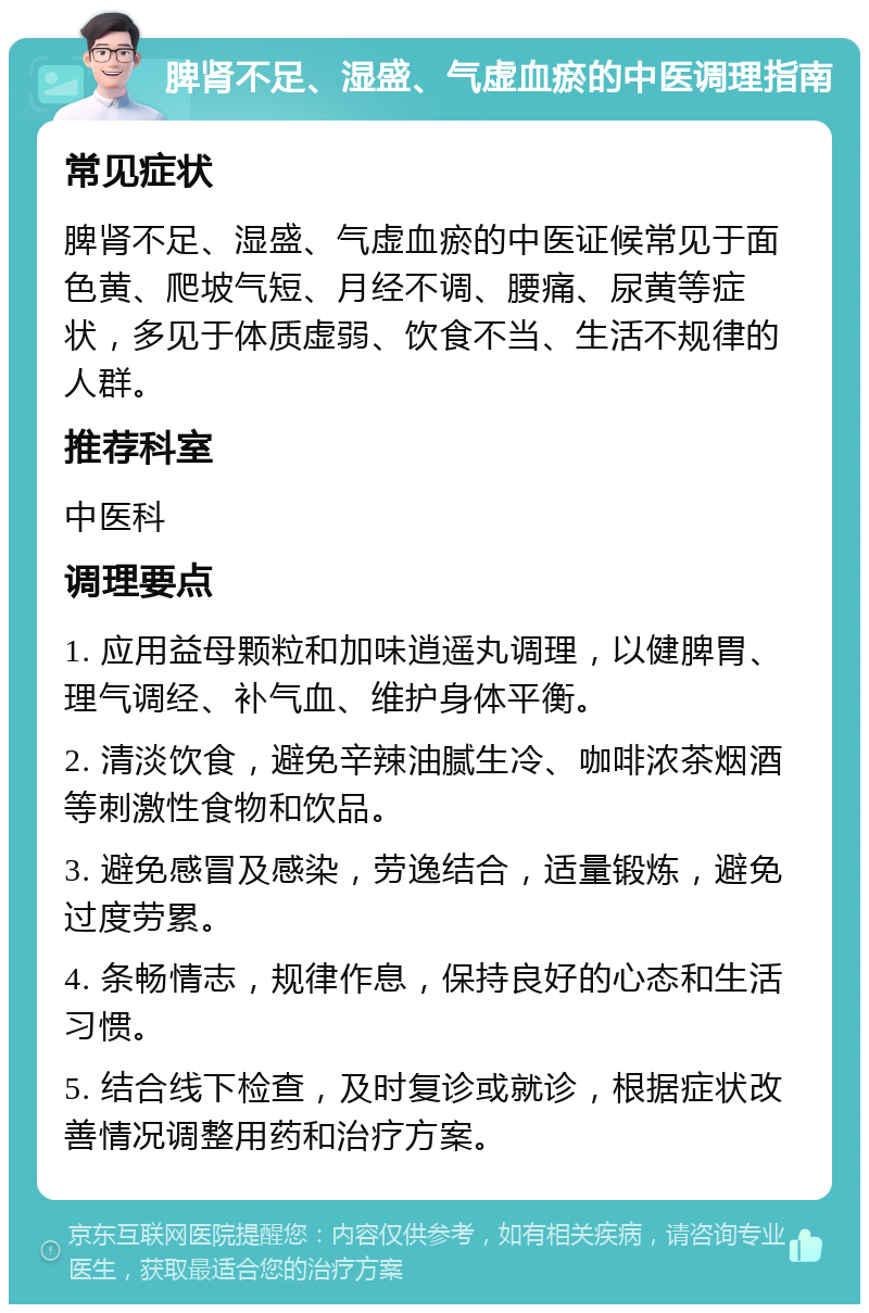 脾肾不足、湿盛、气虚血瘀的中医调理指南 常见症状 脾肾不足、湿盛、气虚血瘀的中医证候常见于面色黄、爬坡气短、月经不调、腰痛、尿黄等症状，多见于体质虚弱、饮食不当、生活不规律的人群。 推荐科室 中医科 调理要点 1. 应用益母颗粒和加味逍遥丸调理，以健脾胃、理气调经、补气血、维护身体平衡。 2. 清淡饮食，避免辛辣油腻生冷、咖啡浓茶烟酒等刺激性食物和饮品。 3. 避免感冒及感染，劳逸结合，适量锻炼，避免过度劳累。 4. 条畅情志，规律作息，保持良好的心态和生活习惯。 5. 结合线下检查，及时复诊或就诊，根据症状改善情况调整用药和治疗方案。