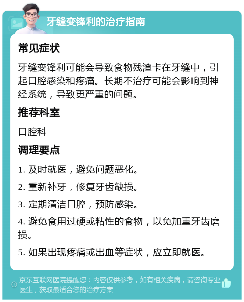 牙缝变锋利的治疗指南 常见症状 牙缝变锋利可能会导致食物残渣卡在牙缝中，引起口腔感染和疼痛。长期不治疗可能会影响到神经系统，导致更严重的问题。 推荐科室 口腔科 调理要点 1. 及时就医，避免问题恶化。 2. 重新补牙，修复牙齿缺损。 3. 定期清洁口腔，预防感染。 4. 避免食用过硬或粘性的食物，以免加重牙齿磨损。 5. 如果出现疼痛或出血等症状，应立即就医。