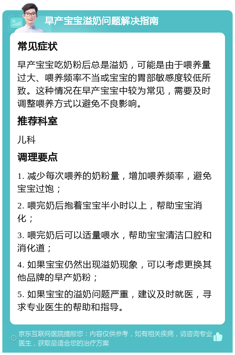 早产宝宝溢奶问题解决指南 常见症状 早产宝宝吃奶粉后总是溢奶，可能是由于喂养量过大、喂养频率不当或宝宝的胃部敏感度较低所致。这种情况在早产宝宝中较为常见，需要及时调整喂养方式以避免不良影响。 推荐科室 儿科 调理要点 1. 减少每次喂养的奶粉量，增加喂养频率，避免宝宝过饱； 2. 喂完奶后抱着宝宝半小时以上，帮助宝宝消化； 3. 喂完奶后可以适量喂水，帮助宝宝清洁口腔和消化道； 4. 如果宝宝仍然出现溢奶现象，可以考虑更换其他品牌的早产奶粉； 5. 如果宝宝的溢奶问题严重，建议及时就医，寻求专业医生的帮助和指导。