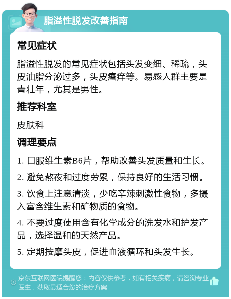 脂溢性脱发改善指南 常见症状 脂溢性脱发的常见症状包括头发变细、稀疏，头皮油脂分泌过多，头皮瘙痒等。易感人群主要是青壮年，尤其是男性。 推荐科室 皮肤科 调理要点 1. 口服维生素B6片，帮助改善头发质量和生长。 2. 避免熬夜和过度劳累，保持良好的生活习惯。 3. 饮食上注意清淡，少吃辛辣刺激性食物，多摄入富含维生素和矿物质的食物。 4. 不要过度使用含有化学成分的洗发水和护发产品，选择温和的天然产品。 5. 定期按摩头皮，促进血液循环和头发生长。