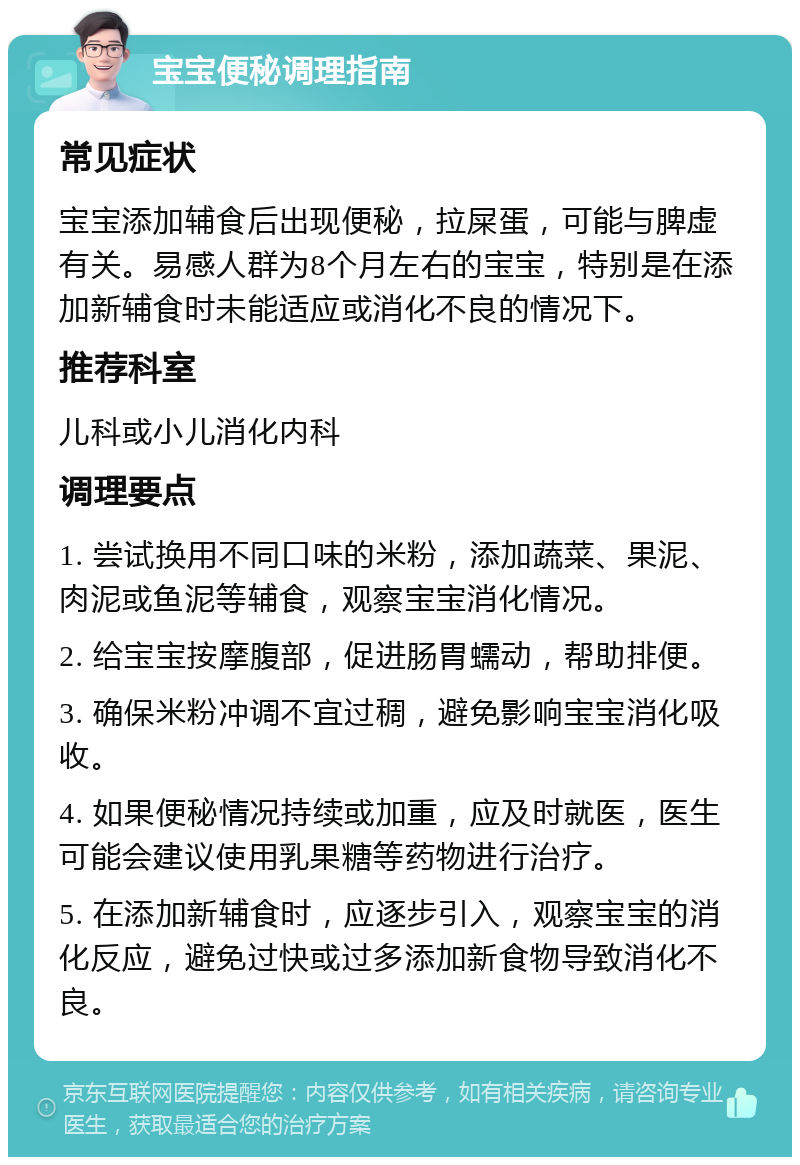 宝宝便秘调理指南 常见症状 宝宝添加辅食后出现便秘，拉屎蛋，可能与脾虚有关。易感人群为8个月左右的宝宝，特别是在添加新辅食时未能适应或消化不良的情况下。 推荐科室 儿科或小儿消化内科 调理要点 1. 尝试换用不同口味的米粉，添加蔬菜、果泥、肉泥或鱼泥等辅食，观察宝宝消化情况。 2. 给宝宝按摩腹部，促进肠胃蠕动，帮助排便。 3. 确保米粉冲调不宜过稠，避免影响宝宝消化吸收。 4. 如果便秘情况持续或加重，应及时就医，医生可能会建议使用乳果糖等药物进行治疗。 5. 在添加新辅食时，应逐步引入，观察宝宝的消化反应，避免过快或过多添加新食物导致消化不良。