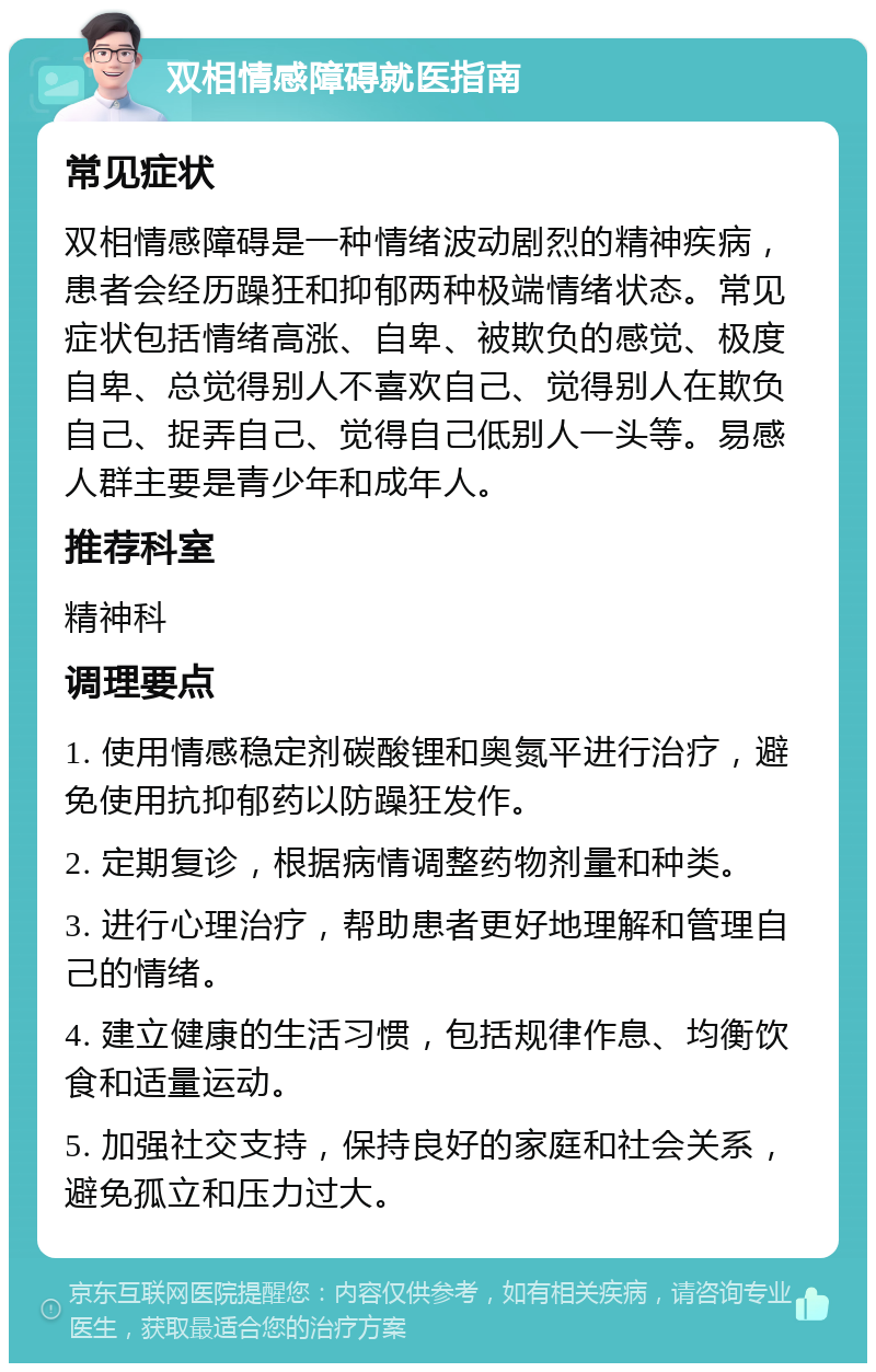 双相情感障碍就医指南 常见症状 双相情感障碍是一种情绪波动剧烈的精神疾病，患者会经历躁狂和抑郁两种极端情绪状态。常见症状包括情绪高涨、自卑、被欺负的感觉、极度自卑、总觉得别人不喜欢自己、觉得别人在欺负自己、捉弄自己、觉得自己低别人一头等。易感人群主要是青少年和成年人。 推荐科室 精神科 调理要点 1. 使用情感稳定剂碳酸锂和奥氮平进行治疗，避免使用抗抑郁药以防躁狂发作。 2. 定期复诊，根据病情调整药物剂量和种类。 3. 进行心理治疗，帮助患者更好地理解和管理自己的情绪。 4. 建立健康的生活习惯，包括规律作息、均衡饮食和适量运动。 5. 加强社交支持，保持良好的家庭和社会关系，避免孤立和压力过大。