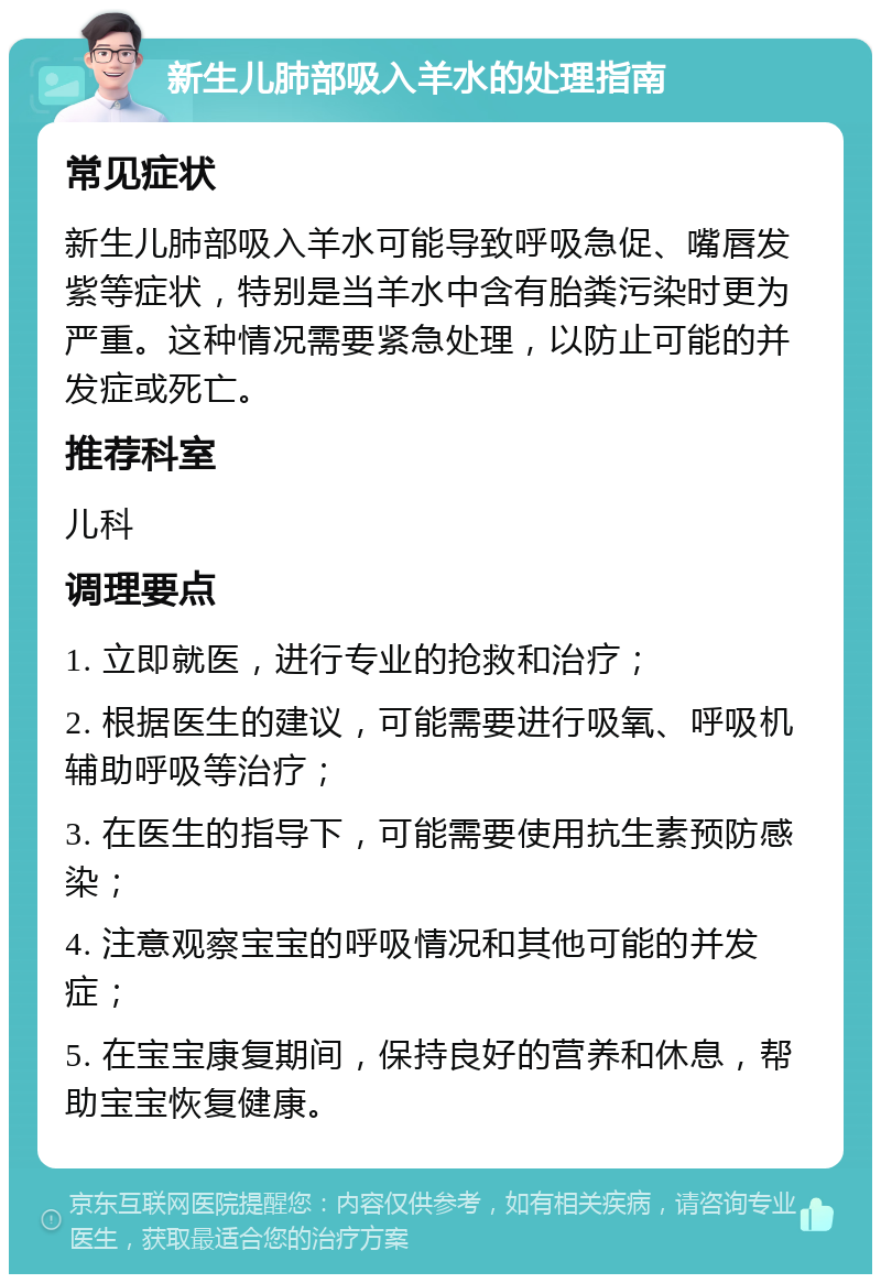 新生儿肺部吸入羊水的处理指南 常见症状 新生儿肺部吸入羊水可能导致呼吸急促、嘴唇发紫等症状，特别是当羊水中含有胎粪污染时更为严重。这种情况需要紧急处理，以防止可能的并发症或死亡。 推荐科室 儿科 调理要点 1. 立即就医，进行专业的抢救和治疗； 2. 根据医生的建议，可能需要进行吸氧、呼吸机辅助呼吸等治疗； 3. 在医生的指导下，可能需要使用抗生素预防感染； 4. 注意观察宝宝的呼吸情况和其他可能的并发症； 5. 在宝宝康复期间，保持良好的营养和休息，帮助宝宝恢复健康。