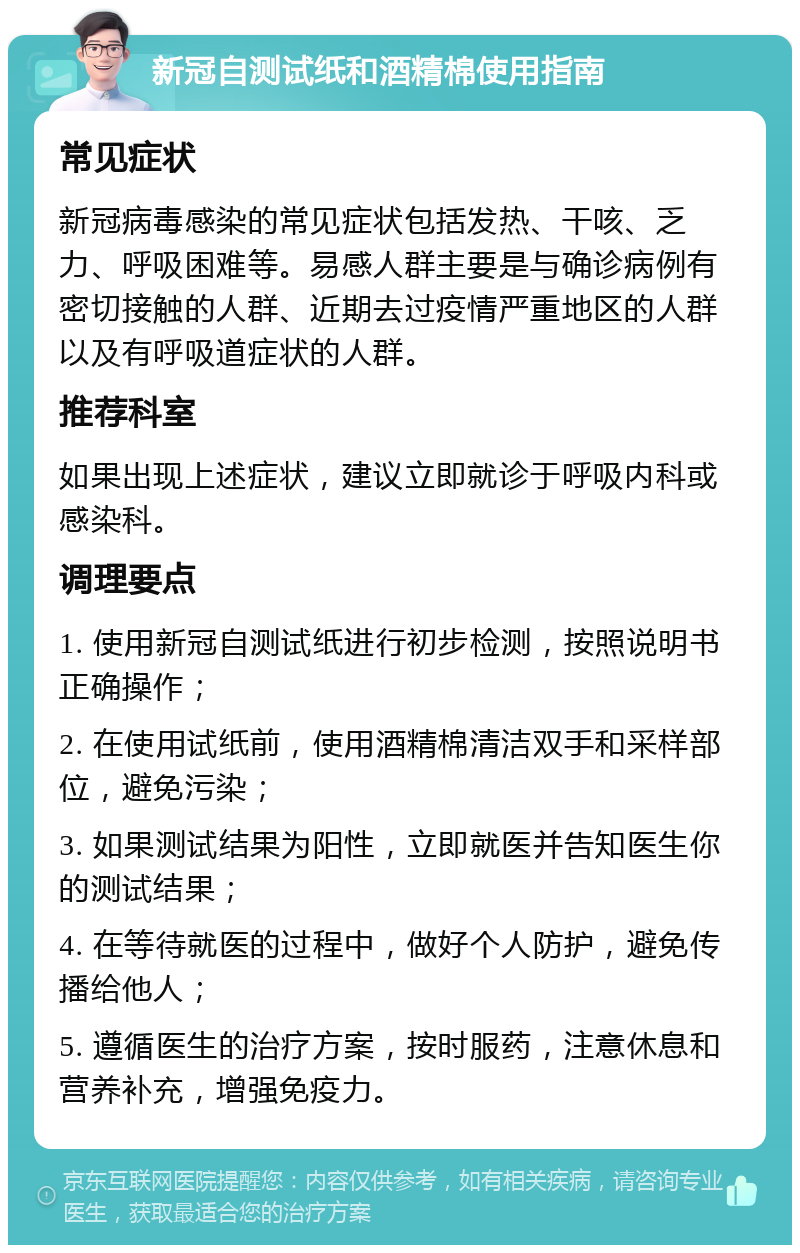 新冠自测试纸和酒精棉使用指南 常见症状 新冠病毒感染的常见症状包括发热、干咳、乏力、呼吸困难等。易感人群主要是与确诊病例有密切接触的人群、近期去过疫情严重地区的人群以及有呼吸道症状的人群。 推荐科室 如果出现上述症状，建议立即就诊于呼吸内科或感染科。 调理要点 1. 使用新冠自测试纸进行初步检测，按照说明书正确操作； 2. 在使用试纸前，使用酒精棉清洁双手和采样部位，避免污染； 3. 如果测试结果为阳性，立即就医并告知医生你的测试结果； 4. 在等待就医的过程中，做好个人防护，避免传播给他人； 5. 遵循医生的治疗方案，按时服药，注意休息和营养补充，增强免疫力。