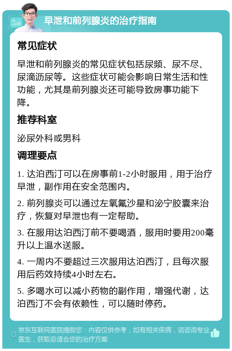 早泄和前列腺炎的治疗指南 常见症状 早泄和前列腺炎的常见症状包括尿频、尿不尽、尿滴沥尿等。这些症状可能会影响日常生活和性功能，尤其是前列腺炎还可能导致房事功能下降。 推荐科室 泌尿外科或男科 调理要点 1. 达泊西汀可以在房事前1-2小时服用，用于治疗早泄，副作用在安全范围内。 2. 前列腺炎可以通过左氧氟沙星和泌宁胶囊来治疗，恢复对早泄也有一定帮助。 3. 在服用达泊西汀前不要喝酒，服用时要用200毫升以上温水送服。 4. 一周内不要超过三次服用达泊西汀，且每次服用后药效持续4小时左右。 5. 多喝水可以减小药物的副作用，增强代谢，达泊西汀不会有依赖性，可以随时停药。