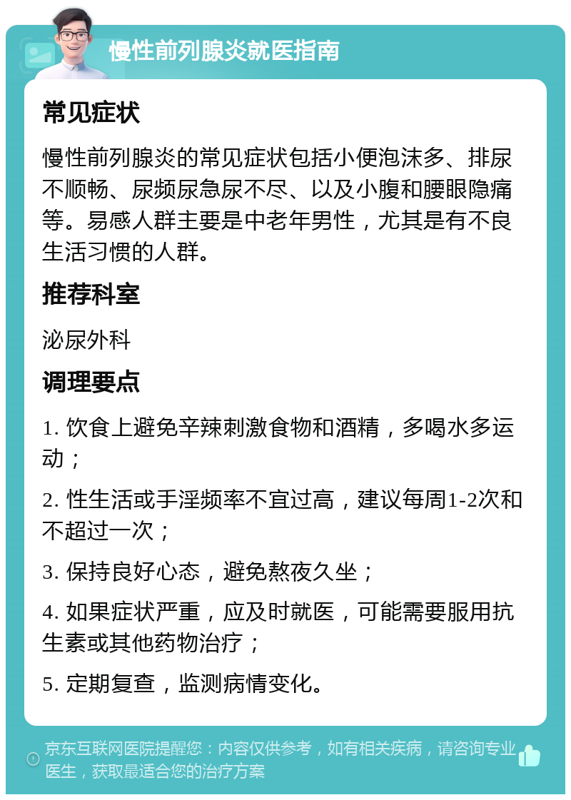 慢性前列腺炎就医指南 常见症状 慢性前列腺炎的常见症状包括小便泡沫多、排尿不顺畅、尿频尿急尿不尽、以及小腹和腰眼隐痛等。易感人群主要是中老年男性，尤其是有不良生活习惯的人群。 推荐科室 泌尿外科 调理要点 1. 饮食上避免辛辣刺激食物和酒精，多喝水多运动； 2. 性生活或手淫频率不宜过高，建议每周1-2次和不超过一次； 3. 保持良好心态，避免熬夜久坐； 4. 如果症状严重，应及时就医，可能需要服用抗生素或其他药物治疗； 5. 定期复查，监测病情变化。