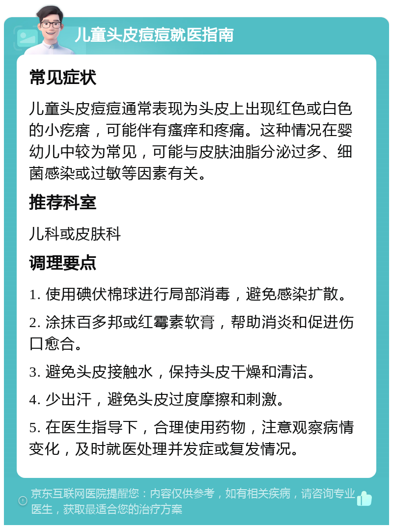 儿童头皮痘痘就医指南 常见症状 儿童头皮痘痘通常表现为头皮上出现红色或白色的小疙瘩，可能伴有瘙痒和疼痛。这种情况在婴幼儿中较为常见，可能与皮肤油脂分泌过多、细菌感染或过敏等因素有关。 推荐科室 儿科或皮肤科 调理要点 1. 使用碘伏棉球进行局部消毒，避免感染扩散。 2. 涂抹百多邦或红霉素软膏，帮助消炎和促进伤口愈合。 3. 避免头皮接触水，保持头皮干燥和清洁。 4. 少出汗，避免头皮过度摩擦和刺激。 5. 在医生指导下，合理使用药物，注意观察病情变化，及时就医处理并发症或复发情况。