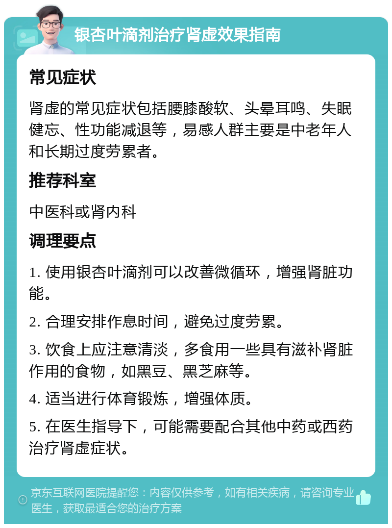 银杏叶滴剂治疗肾虚效果指南 常见症状 肾虚的常见症状包括腰膝酸软、头晕耳鸣、失眠健忘、性功能减退等，易感人群主要是中老年人和长期过度劳累者。 推荐科室 中医科或肾内科 调理要点 1. 使用银杏叶滴剂可以改善微循环，增强肾脏功能。 2. 合理安排作息时间，避免过度劳累。 3. 饮食上应注意清淡，多食用一些具有滋补肾脏作用的食物，如黑豆、黑芝麻等。 4. 适当进行体育锻炼，增强体质。 5. 在医生指导下，可能需要配合其他中药或西药治疗肾虚症状。