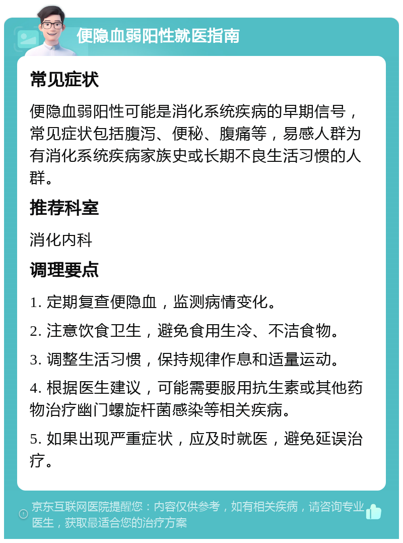 便隐血弱阳性就医指南 常见症状 便隐血弱阳性可能是消化系统疾病的早期信号，常见症状包括腹泻、便秘、腹痛等，易感人群为有消化系统疾病家族史或长期不良生活习惯的人群。 推荐科室 消化内科 调理要点 1. 定期复查便隐血，监测病情变化。 2. 注意饮食卫生，避免食用生冷、不洁食物。 3. 调整生活习惯，保持规律作息和适量运动。 4. 根据医生建议，可能需要服用抗生素或其他药物治疗幽门螺旋杆菌感染等相关疾病。 5. 如果出现严重症状，应及时就医，避免延误治疗。