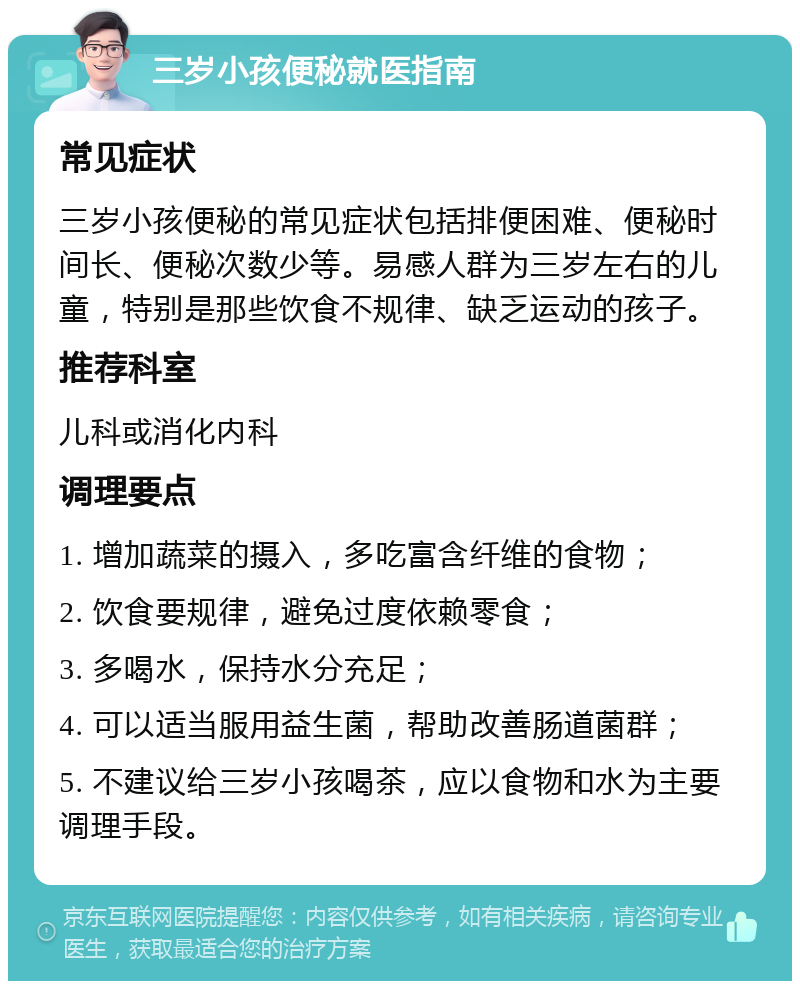 三岁小孩便秘就医指南 常见症状 三岁小孩便秘的常见症状包括排便困难、便秘时间长、便秘次数少等。易感人群为三岁左右的儿童，特别是那些饮食不规律、缺乏运动的孩子。 推荐科室 儿科或消化内科 调理要点 1. 增加蔬菜的摄入，多吃富含纤维的食物； 2. 饮食要规律，避免过度依赖零食； 3. 多喝水，保持水分充足； 4. 可以适当服用益生菌，帮助改善肠道菌群； 5. 不建议给三岁小孩喝茶，应以食物和水为主要调理手段。