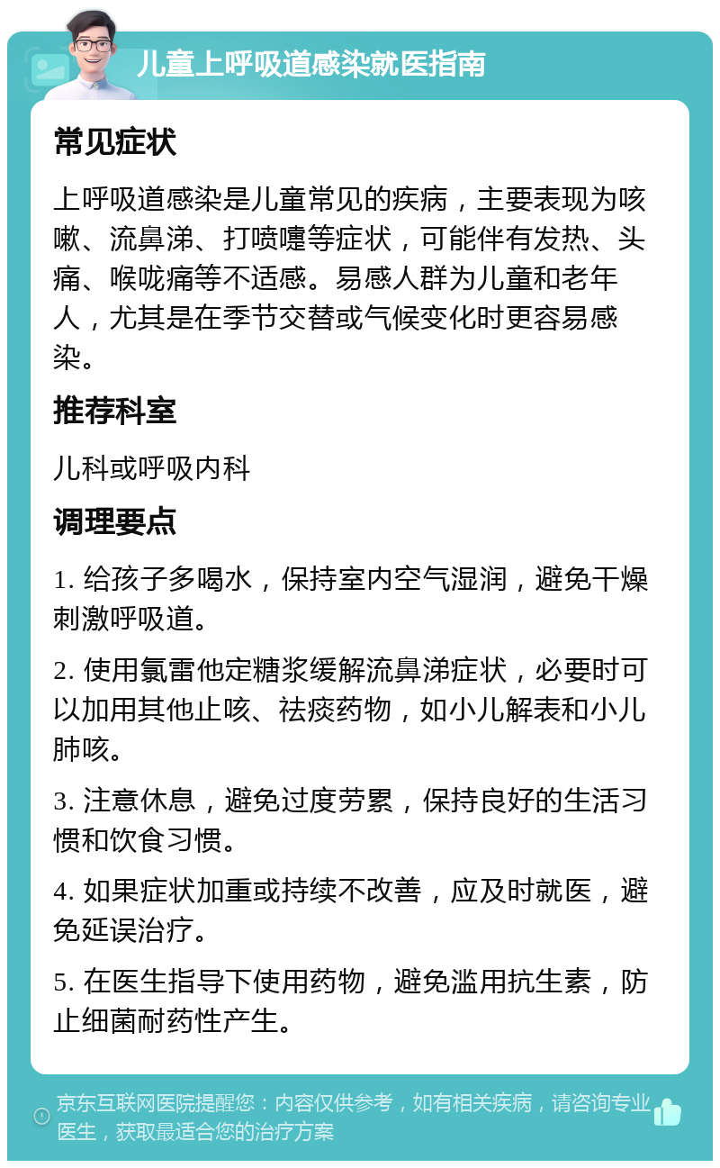 儿童上呼吸道感染就医指南 常见症状 上呼吸道感染是儿童常见的疾病，主要表现为咳嗽、流鼻涕、打喷嚏等症状，可能伴有发热、头痛、喉咙痛等不适感。易感人群为儿童和老年人，尤其是在季节交替或气候变化时更容易感染。 推荐科室 儿科或呼吸内科 调理要点 1. 给孩子多喝水，保持室内空气湿润，避免干燥刺激呼吸道。 2. 使用氯雷他定糖浆缓解流鼻涕症状，必要时可以加用其他止咳、祛痰药物，如小儿解表和小儿肺咳。 3. 注意休息，避免过度劳累，保持良好的生活习惯和饮食习惯。 4. 如果症状加重或持续不改善，应及时就医，避免延误治疗。 5. 在医生指导下使用药物，避免滥用抗生素，防止细菌耐药性产生。