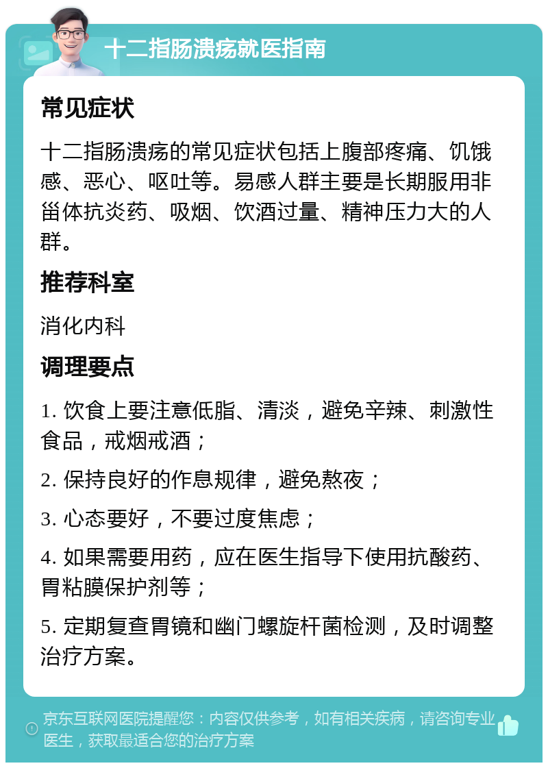 十二指肠溃疡就医指南 常见症状 十二指肠溃疡的常见症状包括上腹部疼痛、饥饿感、恶心、呕吐等。易感人群主要是长期服用非甾体抗炎药、吸烟、饮酒过量、精神压力大的人群。 推荐科室 消化内科 调理要点 1. 饮食上要注意低脂、清淡，避免辛辣、刺激性食品，戒烟戒酒； 2. 保持良好的作息规律，避免熬夜； 3. 心态要好，不要过度焦虑； 4. 如果需要用药，应在医生指导下使用抗酸药、胃粘膜保护剂等； 5. 定期复查胃镜和幽门螺旋杆菌检测，及时调整治疗方案。