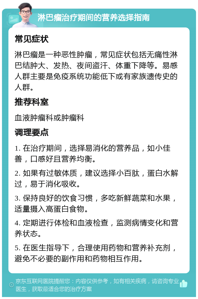 淋巴瘤治疗期间的营养选择指南 常见症状 淋巴瘤是一种恶性肿瘤，常见症状包括无痛性淋巴结肿大、发热、夜间盗汗、体重下降等。易感人群主要是免疫系统功能低下或有家族遗传史的人群。 推荐科室 血液肿瘤科或肿瘤科 调理要点 1. 在治疗期间，选择易消化的营养品，如小佳善，口感好且营养均衡。 2. 如果有过敏体质，建议选择小百肽，蛋白水解过，易于消化吸收。 3. 保持良好的饮食习惯，多吃新鲜蔬菜和水果，适量摄入高蛋白食物。 4. 定期进行体检和血液检查，监测病情变化和营养状态。 5. 在医生指导下，合理使用药物和营养补充剂，避免不必要的副作用和药物相互作用。