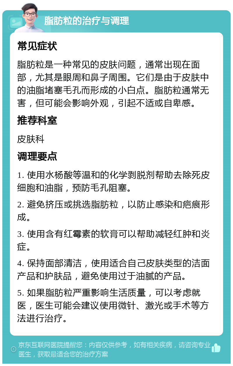 脂肪粒的治疗与调理 常见症状 脂肪粒是一种常见的皮肤问题，通常出现在面部，尤其是眼周和鼻子周围。它们是由于皮肤中的油脂堵塞毛孔而形成的小白点。脂肪粒通常无害，但可能会影响外观，引起不适或自卑感。 推荐科室 皮肤科 调理要点 1. 使用水杨酸等温和的化学剥脱剂帮助去除死皮细胞和油脂，预防毛孔阻塞。 2. 避免挤压或挑选脂肪粒，以防止感染和疤痕形成。 3. 使用含有红霉素的软膏可以帮助减轻红肿和炎症。 4. 保持面部清洁，使用适合自己皮肤类型的洁面产品和护肤品，避免使用过于油腻的产品。 5. 如果脂肪粒严重影响生活质量，可以考虑就医，医生可能会建议使用微针、激光或手术等方法进行治疗。