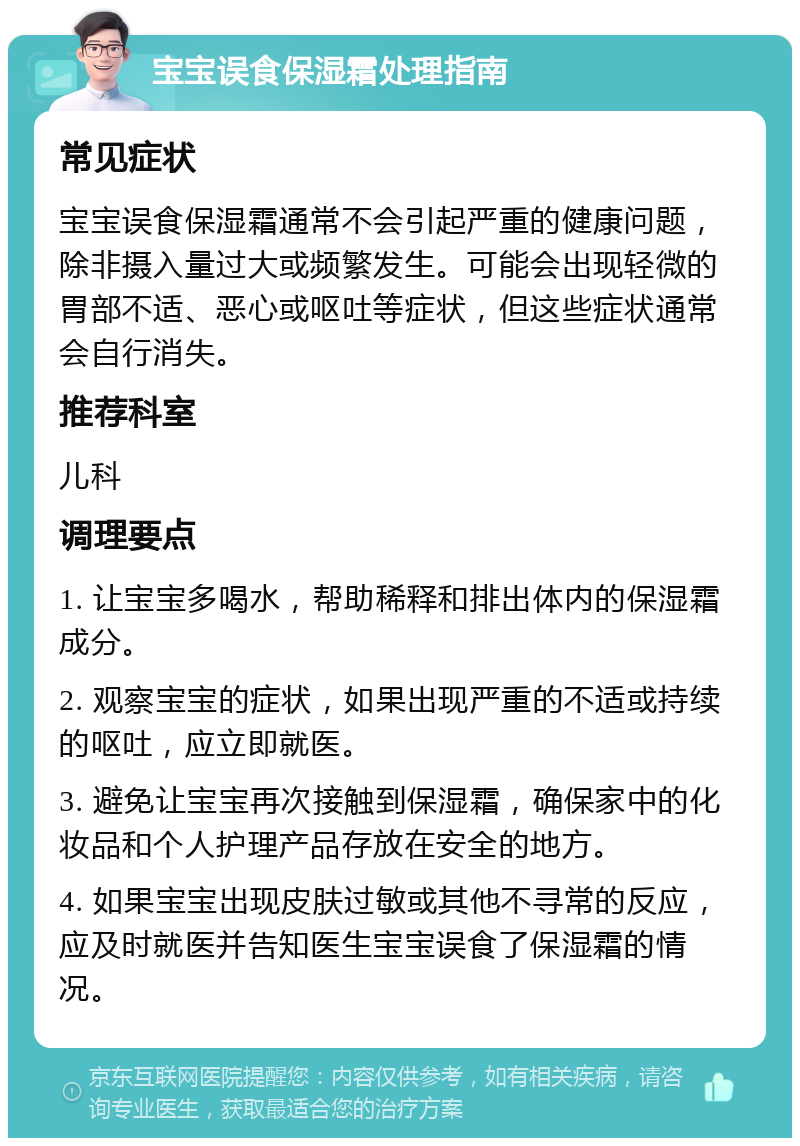 宝宝误食保湿霜处理指南 常见症状 宝宝误食保湿霜通常不会引起严重的健康问题，除非摄入量过大或频繁发生。可能会出现轻微的胃部不适、恶心或呕吐等症状，但这些症状通常会自行消失。 推荐科室 儿科 调理要点 1. 让宝宝多喝水，帮助稀释和排出体内的保湿霜成分。 2. 观察宝宝的症状，如果出现严重的不适或持续的呕吐，应立即就医。 3. 避免让宝宝再次接触到保湿霜，确保家中的化妆品和个人护理产品存放在安全的地方。 4. 如果宝宝出现皮肤过敏或其他不寻常的反应，应及时就医并告知医生宝宝误食了保湿霜的情况。