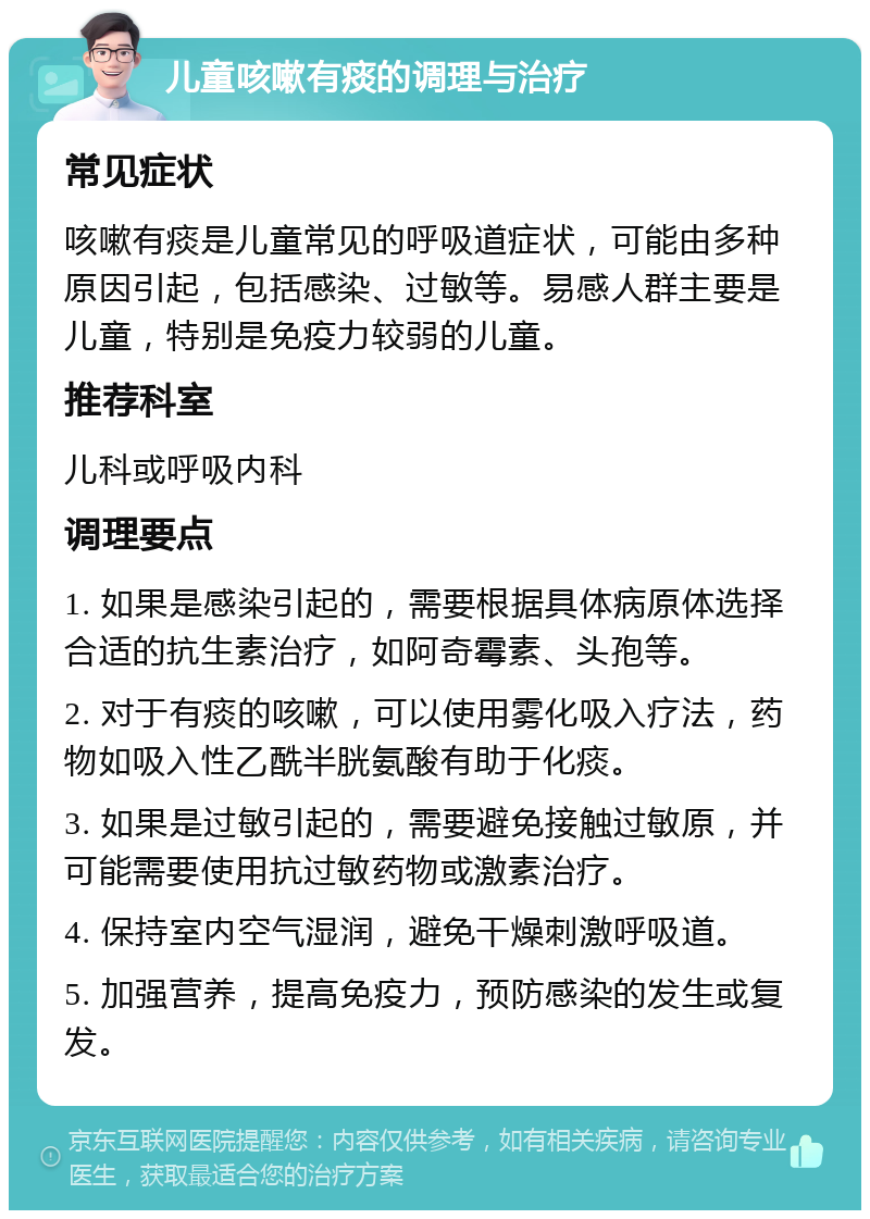 儿童咳嗽有痰的调理与治疗 常见症状 咳嗽有痰是儿童常见的呼吸道症状，可能由多种原因引起，包括感染、过敏等。易感人群主要是儿童，特别是免疫力较弱的儿童。 推荐科室 儿科或呼吸内科 调理要点 1. 如果是感染引起的，需要根据具体病原体选择合适的抗生素治疗，如阿奇霉素、头孢等。 2. 对于有痰的咳嗽，可以使用雾化吸入疗法，药物如吸入性乙酰半胱氨酸有助于化痰。 3. 如果是过敏引起的，需要避免接触过敏原，并可能需要使用抗过敏药物或激素治疗。 4. 保持室内空气湿润，避免干燥刺激呼吸道。 5. 加强营养，提高免疫力，预防感染的发生或复发。