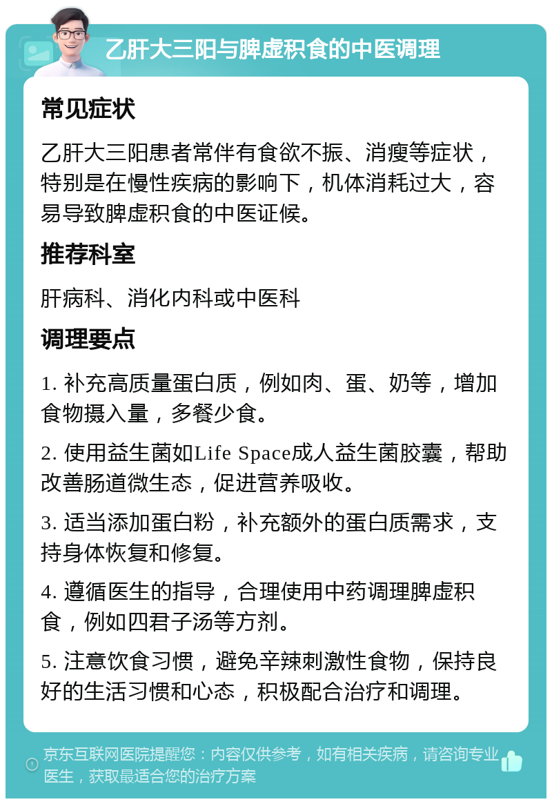 乙肝大三阳与脾虚积食的中医调理 常见症状 乙肝大三阳患者常伴有食欲不振、消瘦等症状，特别是在慢性疾病的影响下，机体消耗过大，容易导致脾虚积食的中医证候。 推荐科室 肝病科、消化内科或中医科 调理要点 1. 补充高质量蛋白质，例如肉、蛋、奶等，增加食物摄入量，多餐少食。 2. 使用益生菌如Life Space成人益生菌胶囊，帮助改善肠道微生态，促进营养吸收。 3. 适当添加蛋白粉，补充额外的蛋白质需求，支持身体恢复和修复。 4. 遵循医生的指导，合理使用中药调理脾虚积食，例如四君子汤等方剂。 5. 注意饮食习惯，避免辛辣刺激性食物，保持良好的生活习惯和心态，积极配合治疗和调理。