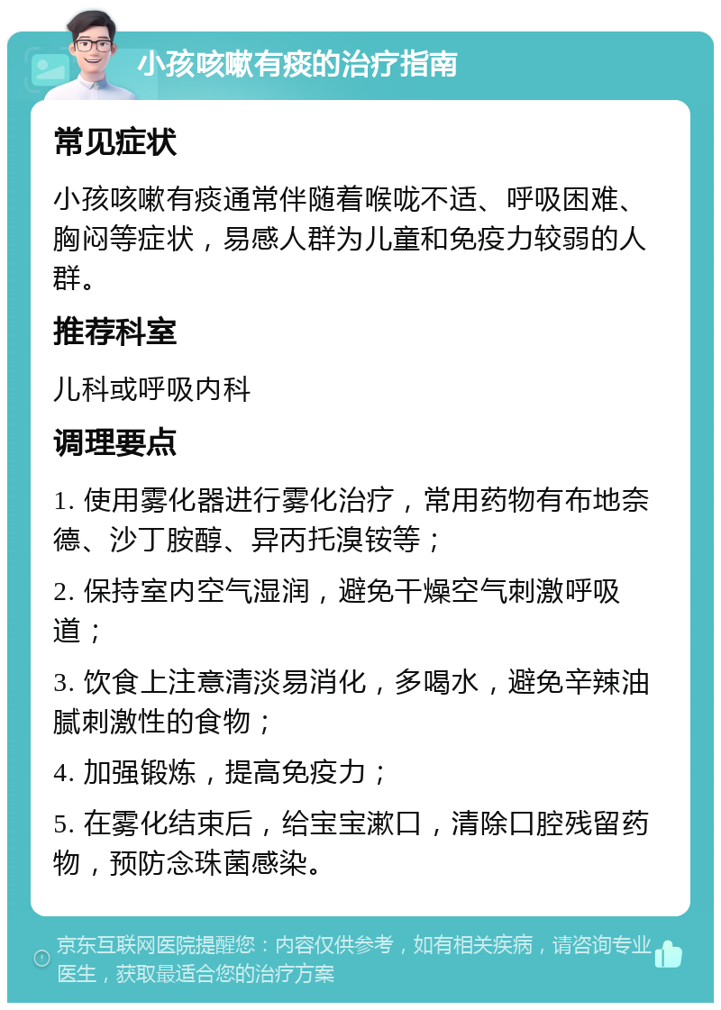 小孩咳嗽有痰的治疗指南 常见症状 小孩咳嗽有痰通常伴随着喉咙不适、呼吸困难、胸闷等症状，易感人群为儿童和免疫力较弱的人群。 推荐科室 儿科或呼吸内科 调理要点 1. 使用雾化器进行雾化治疗，常用药物有布地奈德、沙丁胺醇、异丙托溴铵等； 2. 保持室内空气湿润，避免干燥空气刺激呼吸道； 3. 饮食上注意清淡易消化，多喝水，避免辛辣油腻刺激性的食物； 4. 加强锻炼，提高免疫力； 5. 在雾化结束后，给宝宝漱口，清除口腔残留药物，预防念珠菌感染。