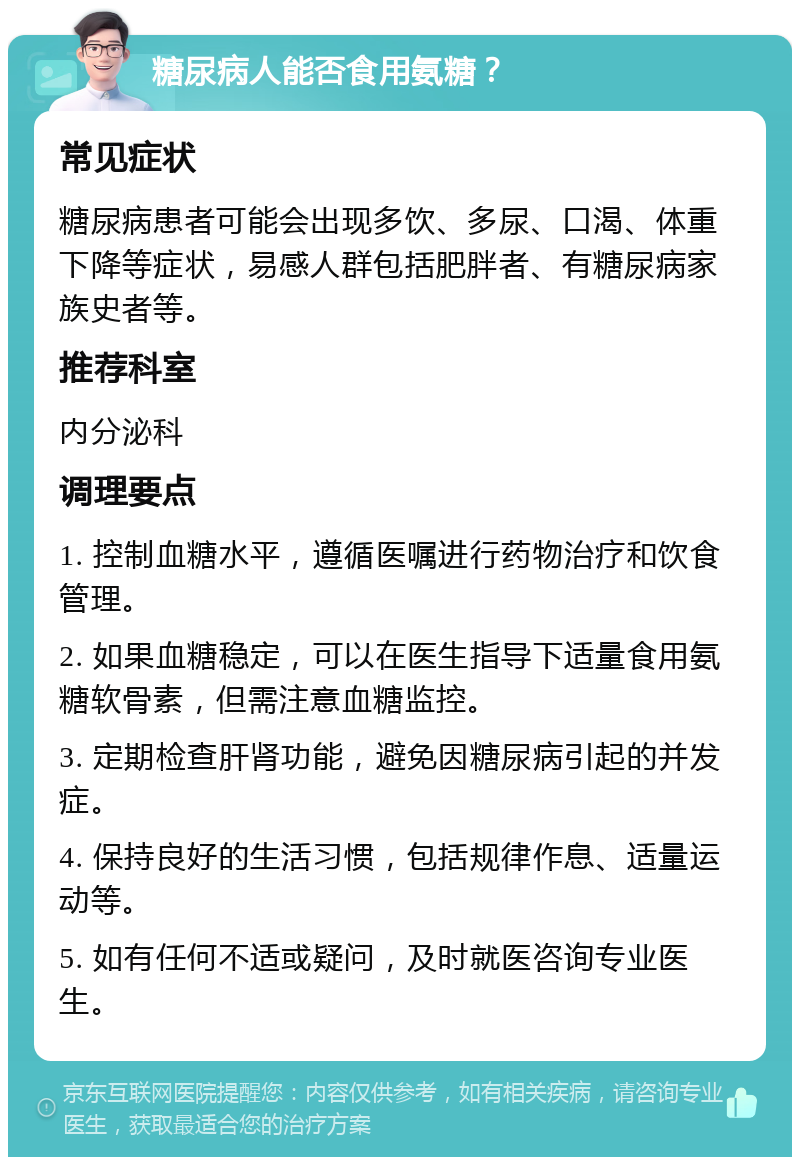 糖尿病人能否食用氨糖？ 常见症状 糖尿病患者可能会出现多饮、多尿、口渴、体重下降等症状，易感人群包括肥胖者、有糖尿病家族史者等。 推荐科室 内分泌科 调理要点 1. 控制血糖水平，遵循医嘱进行药物治疗和饮食管理。 2. 如果血糖稳定，可以在医生指导下适量食用氨糖软骨素，但需注意血糖监控。 3. 定期检查肝肾功能，避免因糖尿病引起的并发症。 4. 保持良好的生活习惯，包括规律作息、适量运动等。 5. 如有任何不适或疑问，及时就医咨询专业医生。