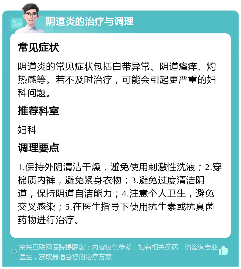 阴道炎的治疗与调理 常见症状 阴道炎的常见症状包括白带异常、阴道瘙痒、灼热感等。若不及时治疗，可能会引起更严重的妇科问题。 推荐科室 妇科 调理要点 1.保持外阴清洁干燥，避免使用刺激性洗液；2.穿棉质内裤，避免紧身衣物；3.避免过度清洁阴道，保持阴道自洁能力；4.注意个人卫生，避免交叉感染；5.在医生指导下使用抗生素或抗真菌药物进行治疗。