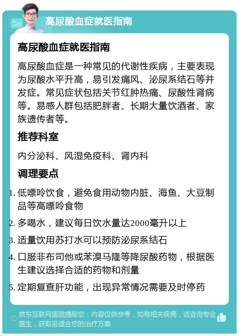 高尿酸血症就医指南 高尿酸血症就医指南 高尿酸血症是一种常见的代谢性疾病，主要表现为尿酸水平升高，易引发痛风、泌尿系结石等并发症。常见症状包括关节红肿热痛、尿酸性肾病等。易感人群包括肥胖者、长期大量饮酒者、家族遗传者等。 推荐科室 内分泌科、风湿免疫科、肾内科 调理要点 低嘌呤饮食，避免食用动物内脏、海鱼、大豆制品等高嘌呤食物 多喝水，建议每日饮水量达2000毫升以上 适量饮用苏打水可以预防泌尿系结石 口服非布司他或苯溴马隆等降尿酸药物，根据医生建议选择合适的药物和剂量 定期复查肝功能，出现异常情况需要及时停药