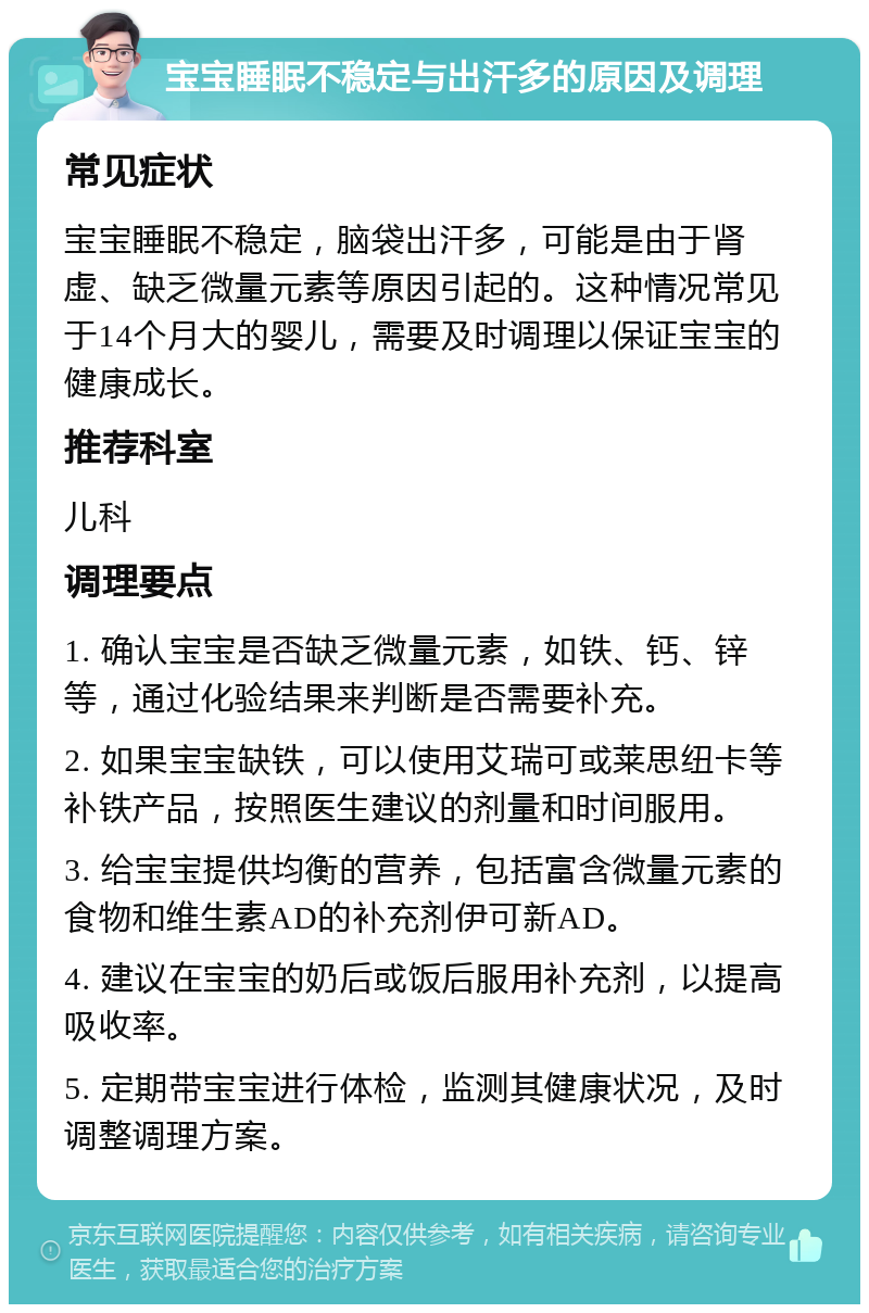 宝宝睡眠不稳定与出汗多的原因及调理 常见症状 宝宝睡眠不稳定，脑袋出汗多，可能是由于肾虚、缺乏微量元素等原因引起的。这种情况常见于14个月大的婴儿，需要及时调理以保证宝宝的健康成长。 推荐科室 儿科 调理要点 1. 确认宝宝是否缺乏微量元素，如铁、钙、锌等，通过化验结果来判断是否需要补充。 2. 如果宝宝缺铁，可以使用艾瑞可或莱思纽卡等补铁产品，按照医生建议的剂量和时间服用。 3. 给宝宝提供均衡的营养，包括富含微量元素的食物和维生素AD的补充剂伊可新AD。 4. 建议在宝宝的奶后或饭后服用补充剂，以提高吸收率。 5. 定期带宝宝进行体检，监测其健康状况，及时调整调理方案。