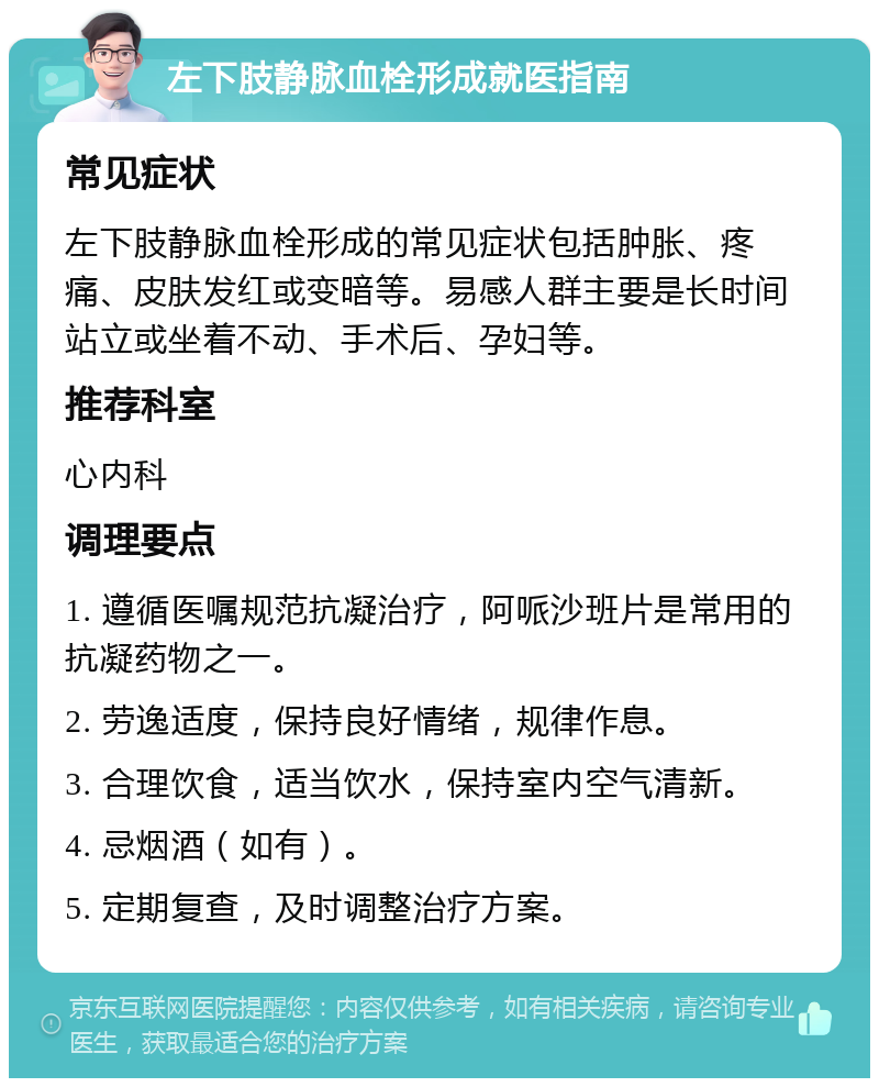 左下肢静脉血栓形成就医指南 常见症状 左下肢静脉血栓形成的常见症状包括肿胀、疼痛、皮肤发红或变暗等。易感人群主要是长时间站立或坐着不动、手术后、孕妇等。 推荐科室 心内科 调理要点 1. 遵循医嘱规范抗凝治疗，阿哌沙班片是常用的抗凝药物之一。 2. 劳逸适度，保持良好情绪，规律作息。 3. 合理饮食，适当饮水，保持室内空气清新。 4. 忌烟酒（如有）。 5. 定期复查，及时调整治疗方案。