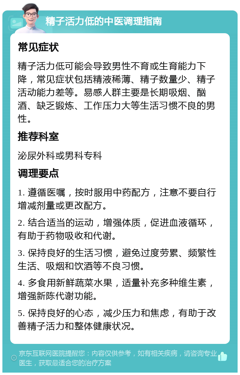 精子活力低的中医调理指南 常见症状 精子活力低可能会导致男性不育或生育能力下降，常见症状包括精液稀薄、精子数量少、精子活动能力差等。易感人群主要是长期吸烟、酗酒、缺乏锻炼、工作压力大等生活习惯不良的男性。 推荐科室 泌尿外科或男科专科 调理要点 1. 遵循医嘱，按时服用中药配方，注意不要自行增减剂量或更改配方。 2. 结合适当的运动，增强体质，促进血液循环，有助于药物吸收和代谢。 3. 保持良好的生活习惯，避免过度劳累、频繁性生活、吸烟和饮酒等不良习惯。 4. 多食用新鲜蔬菜水果，适量补充多种维生素，增强新陈代谢功能。 5. 保持良好的心态，减少压力和焦虑，有助于改善精子活力和整体健康状况。