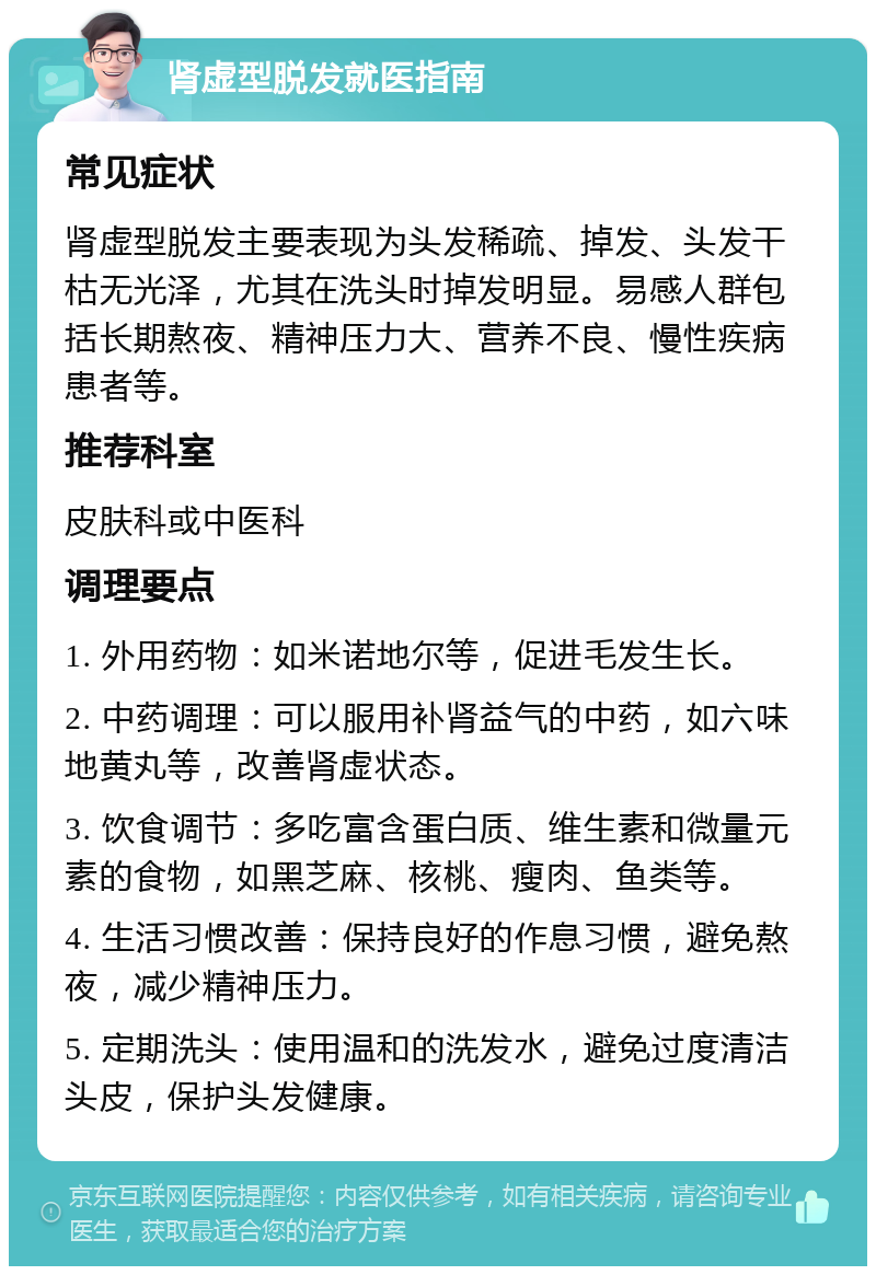 肾虚型脱发就医指南 常见症状 肾虚型脱发主要表现为头发稀疏、掉发、头发干枯无光泽，尤其在洗头时掉发明显。易感人群包括长期熬夜、精神压力大、营养不良、慢性疾病患者等。 推荐科室 皮肤科或中医科 调理要点 1. 外用药物：如米诺地尔等，促进毛发生长。 2. 中药调理：可以服用补肾益气的中药，如六味地黄丸等，改善肾虚状态。 3. 饮食调节：多吃富含蛋白质、维生素和微量元素的食物，如黑芝麻、核桃、瘦肉、鱼类等。 4. 生活习惯改善：保持良好的作息习惯，避免熬夜，减少精神压力。 5. 定期洗头：使用温和的洗发水，避免过度清洁头皮，保护头发健康。