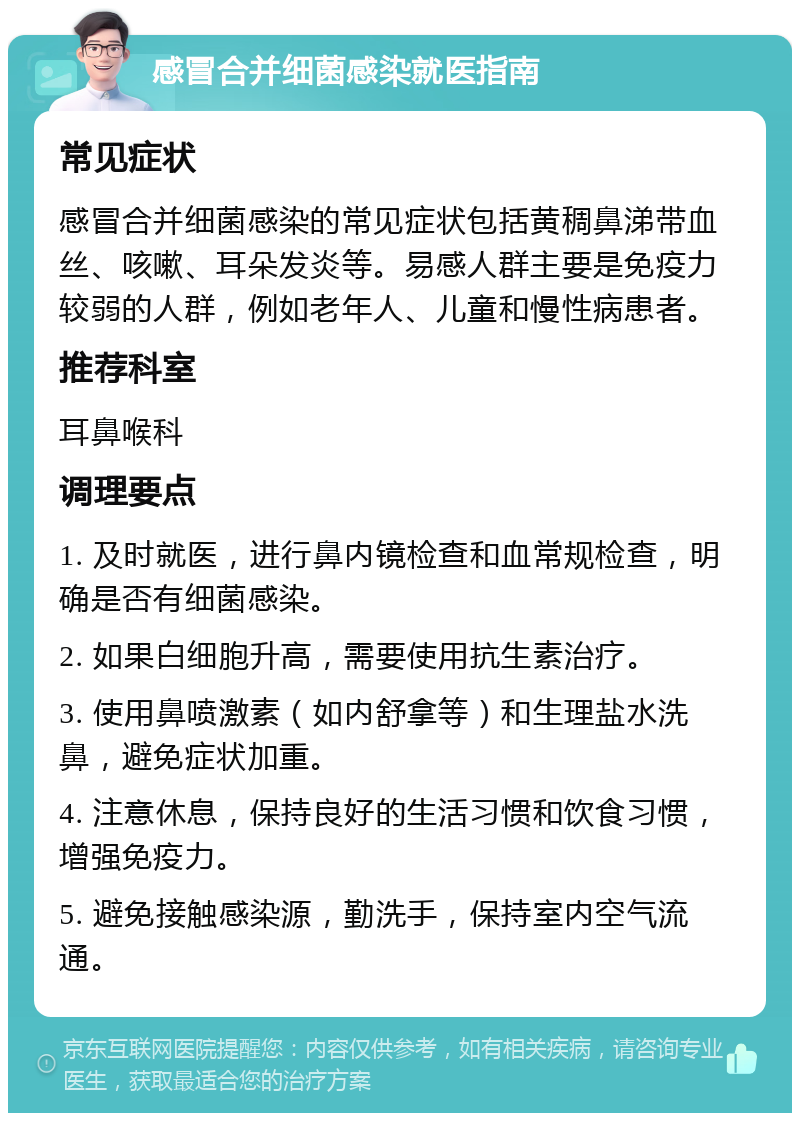 感冒合并细菌感染就医指南 常见症状 感冒合并细菌感染的常见症状包括黄稠鼻涕带血丝、咳嗽、耳朵发炎等。易感人群主要是免疫力较弱的人群，例如老年人、儿童和慢性病患者。 推荐科室 耳鼻喉科 调理要点 1. 及时就医，进行鼻内镜检查和血常规检查，明确是否有细菌感染。 2. 如果白细胞升高，需要使用抗生素治疗。 3. 使用鼻喷激素（如内舒拿等）和生理盐水洗鼻，避免症状加重。 4. 注意休息，保持良好的生活习惯和饮食习惯，增强免疫力。 5. 避免接触感染源，勤洗手，保持室内空气流通。