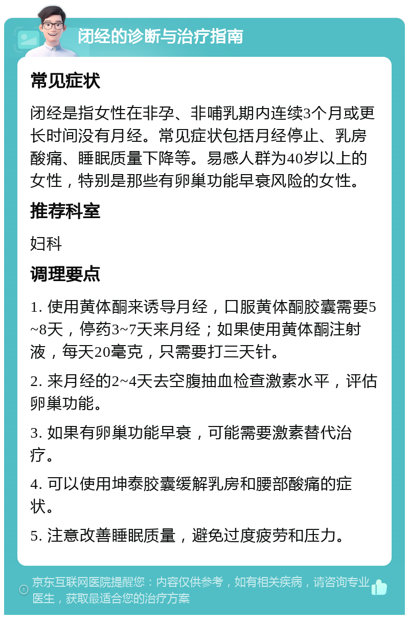 闭经的诊断与治疗指南 常见症状 闭经是指女性在非孕、非哺乳期内连续3个月或更长时间没有月经。常见症状包括月经停止、乳房酸痛、睡眠质量下降等。易感人群为40岁以上的女性，特别是那些有卵巢功能早衰风险的女性。 推荐科室 妇科 调理要点 1. 使用黄体酮来诱导月经，口服黄体酮胶囊需要5~8天，停药3~7天来月经；如果使用黄体酮注射液，每天20毫克，只需要打三天针。 2. 来月经的2~4天去空腹抽血检查激素水平，评估卵巢功能。 3. 如果有卵巢功能早衰，可能需要激素替代治疗。 4. 可以使用坤泰胶囊缓解乳房和腰部酸痛的症状。 5. 注意改善睡眠质量，避免过度疲劳和压力。