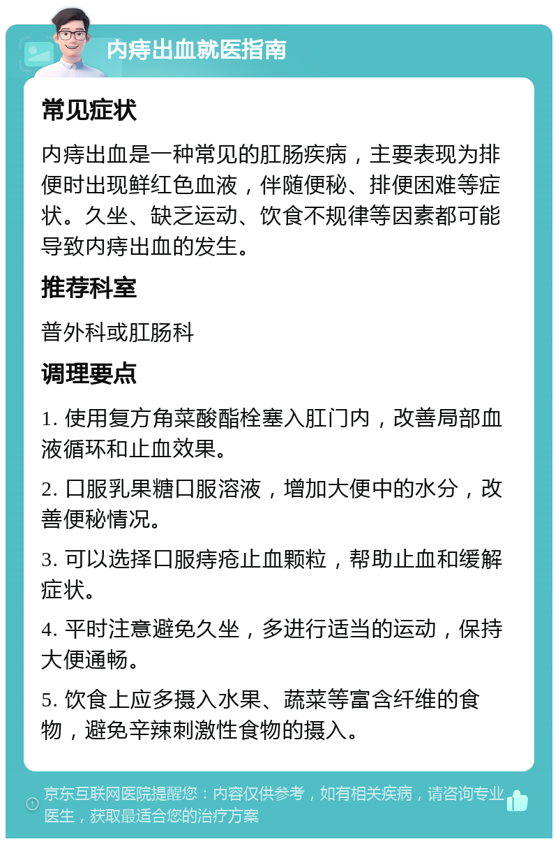 内痔出血就医指南 常见症状 内痔出血是一种常见的肛肠疾病，主要表现为排便时出现鲜红色血液，伴随便秘、排便困难等症状。久坐、缺乏运动、饮食不规律等因素都可能导致内痔出血的发生。 推荐科室 普外科或肛肠科 调理要点 1. 使用复方角菜酸酯栓塞入肛门内，改善局部血液循环和止血效果。 2. 口服乳果糖口服溶液，增加大便中的水分，改善便秘情况。 3. 可以选择口服痔疮止血颗粒，帮助止血和缓解症状。 4. 平时注意避免久坐，多进行适当的运动，保持大便通畅。 5. 饮食上应多摄入水果、蔬菜等富含纤维的食物，避免辛辣刺激性食物的摄入。