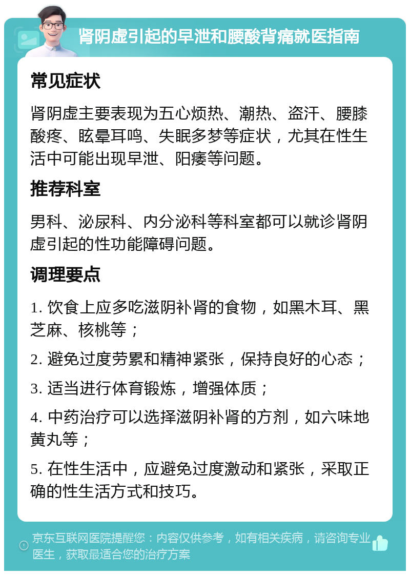 肾阴虚引起的早泄和腰酸背痛就医指南 常见症状 肾阴虚主要表现为五心烦热、潮热、盗汗、腰膝酸疼、眩晕耳鸣、失眠多梦等症状，尤其在性生活中可能出现早泄、阳痿等问题。 推荐科室 男科、泌尿科、内分泌科等科室都可以就诊肾阴虚引起的性功能障碍问题。 调理要点 1. 饮食上应多吃滋阴补肾的食物，如黑木耳、黑芝麻、核桃等； 2. 避免过度劳累和精神紧张，保持良好的心态； 3. 适当进行体育锻炼，增强体质； 4. 中药治疗可以选择滋阴补肾的方剂，如六味地黄丸等； 5. 在性生活中，应避免过度激动和紧张，采取正确的性生活方式和技巧。