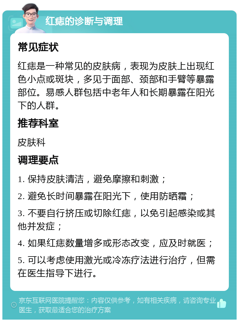 红痣的诊断与调理 常见症状 红痣是一种常见的皮肤病，表现为皮肤上出现红色小点或斑块，多见于面部、颈部和手臂等暴露部位。易感人群包括中老年人和长期暴露在阳光下的人群。 推荐科室 皮肤科 调理要点 1. 保持皮肤清洁，避免摩擦和刺激； 2. 避免长时间暴露在阳光下，使用防晒霜； 3. 不要自行挤压或切除红痣，以免引起感染或其他并发症； 4. 如果红痣数量增多或形态改变，应及时就医； 5. 可以考虑使用激光或冷冻疗法进行治疗，但需在医生指导下进行。