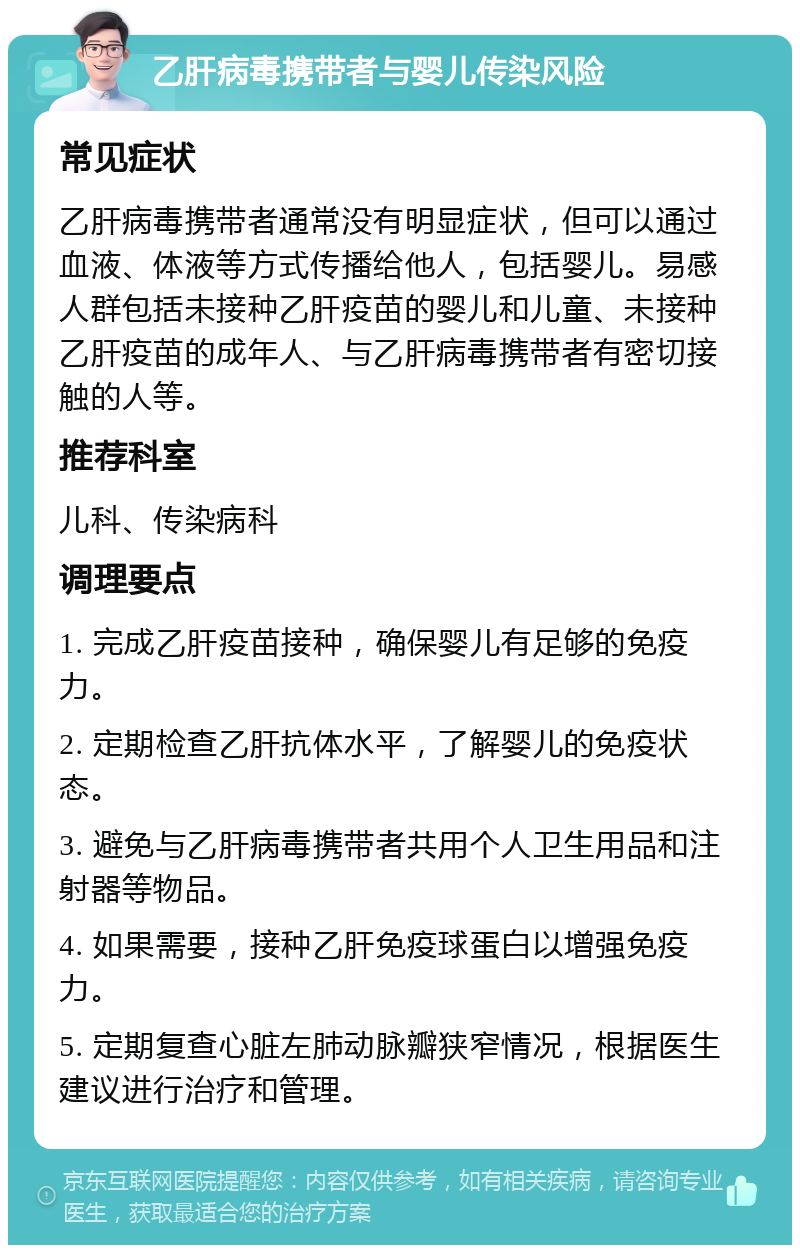 乙肝病毒携带者与婴儿传染风险 常见症状 乙肝病毒携带者通常没有明显症状，但可以通过血液、体液等方式传播给他人，包括婴儿。易感人群包括未接种乙肝疫苗的婴儿和儿童、未接种乙肝疫苗的成年人、与乙肝病毒携带者有密切接触的人等。 推荐科室 儿科、传染病科 调理要点 1. 完成乙肝疫苗接种，确保婴儿有足够的免疫力。 2. 定期检查乙肝抗体水平，了解婴儿的免疫状态。 3. 避免与乙肝病毒携带者共用个人卫生用品和注射器等物品。 4. 如果需要，接种乙肝免疫球蛋白以增强免疫力。 5. 定期复查心脏左肺动脉瓣狭窄情况，根据医生建议进行治疗和管理。