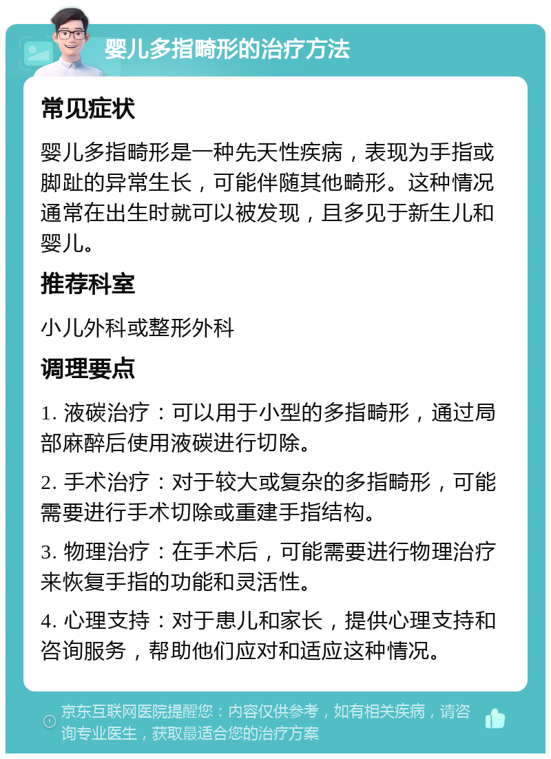 婴儿多指畸形的治疗方法 常见症状 婴儿多指畸形是一种先天性疾病，表现为手指或脚趾的异常生长，可能伴随其他畸形。这种情况通常在出生时就可以被发现，且多见于新生儿和婴儿。 推荐科室 小儿外科或整形外科 调理要点 1. 液碳治疗：可以用于小型的多指畸形，通过局部麻醉后使用液碳进行切除。 2. 手术治疗：对于较大或复杂的多指畸形，可能需要进行手术切除或重建手指结构。 3. 物理治疗：在手术后，可能需要进行物理治疗来恢复手指的功能和灵活性。 4. 心理支持：对于患儿和家长，提供心理支持和咨询服务，帮助他们应对和适应这种情况。