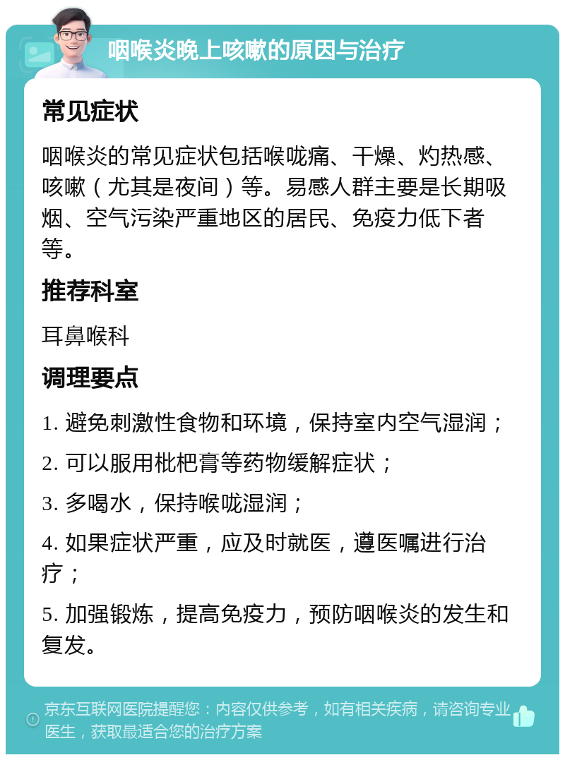 咽喉炎晚上咳嗽的原因与治疗 常见症状 咽喉炎的常见症状包括喉咙痛、干燥、灼热感、咳嗽（尤其是夜间）等。易感人群主要是长期吸烟、空气污染严重地区的居民、免疫力低下者等。 推荐科室 耳鼻喉科 调理要点 1. 避免刺激性食物和环境，保持室内空气湿润； 2. 可以服用枇杷膏等药物缓解症状； 3. 多喝水，保持喉咙湿润； 4. 如果症状严重，应及时就医，遵医嘱进行治疗； 5. 加强锻炼，提高免疫力，预防咽喉炎的发生和复发。