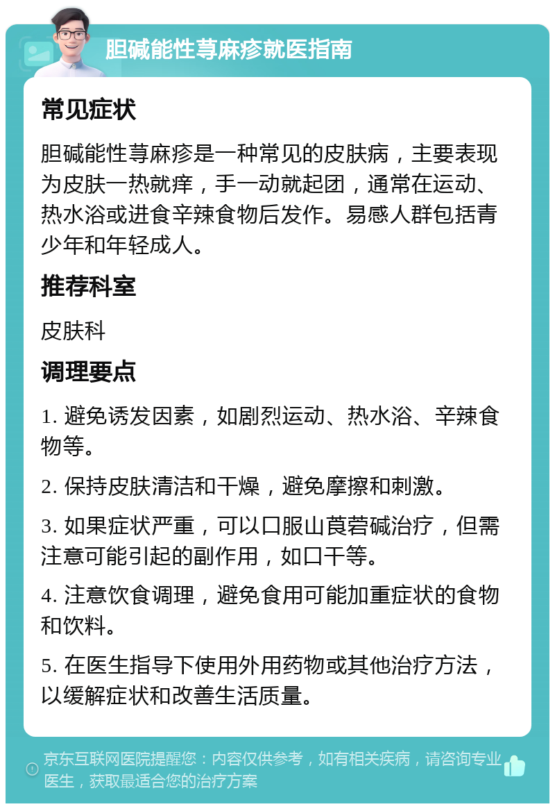 胆碱能性荨麻疹就医指南 常见症状 胆碱能性荨麻疹是一种常见的皮肤病，主要表现为皮肤一热就痒，手一动就起团，通常在运动、热水浴或进食辛辣食物后发作。易感人群包括青少年和年轻成人。 推荐科室 皮肤科 调理要点 1. 避免诱发因素，如剧烈运动、热水浴、辛辣食物等。 2. 保持皮肤清洁和干燥，避免摩擦和刺激。 3. 如果症状严重，可以口服山莨菪碱治疗，但需注意可能引起的副作用，如口干等。 4. 注意饮食调理，避免食用可能加重症状的食物和饮料。 5. 在医生指导下使用外用药物或其他治疗方法，以缓解症状和改善生活质量。