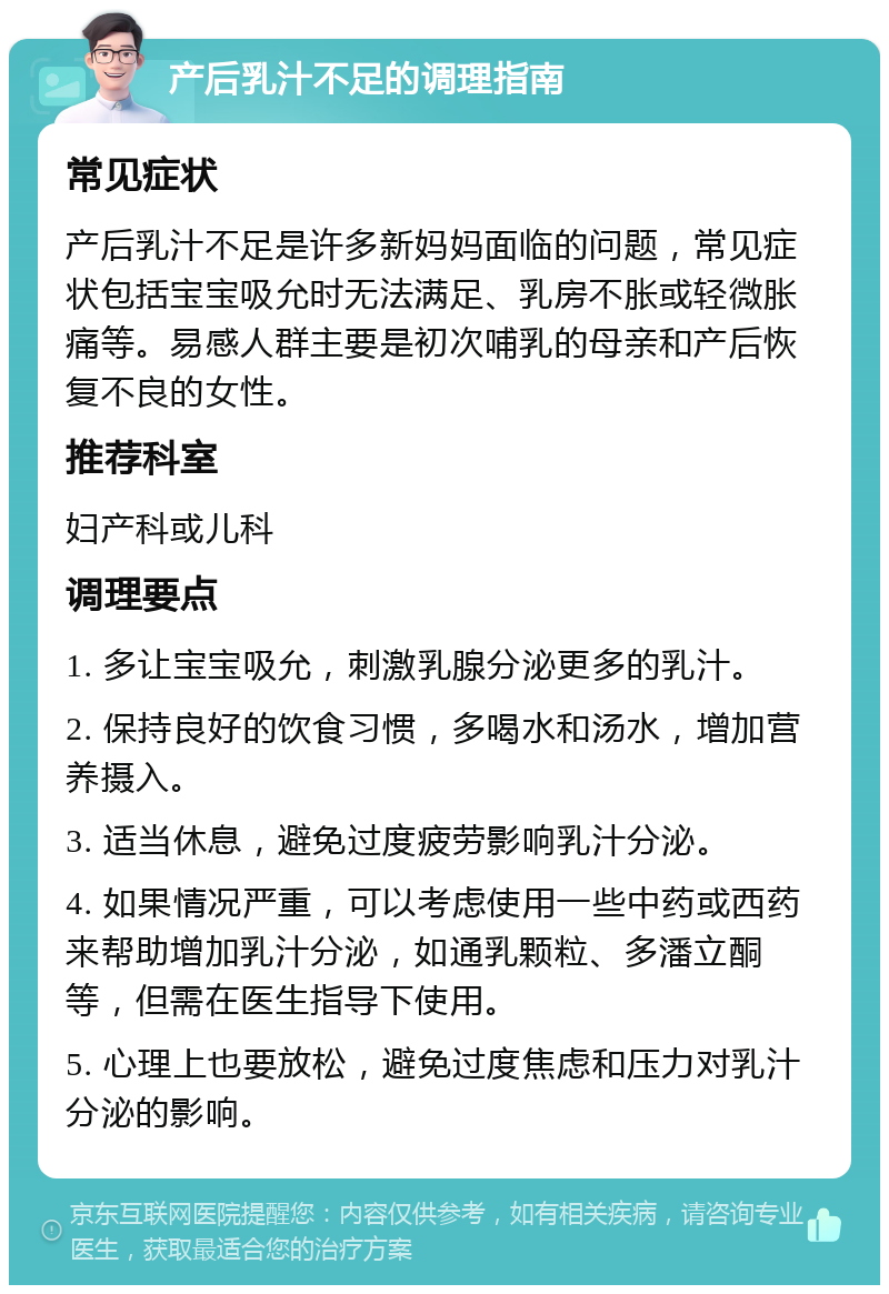 产后乳汁不足的调理指南 常见症状 产后乳汁不足是许多新妈妈面临的问题，常见症状包括宝宝吸允时无法满足、乳房不胀或轻微胀痛等。易感人群主要是初次哺乳的母亲和产后恢复不良的女性。 推荐科室 妇产科或儿科 调理要点 1. 多让宝宝吸允，刺激乳腺分泌更多的乳汁。 2. 保持良好的饮食习惯，多喝水和汤水，增加营养摄入。 3. 适当休息，避免过度疲劳影响乳汁分泌。 4. 如果情况严重，可以考虑使用一些中药或西药来帮助增加乳汁分泌，如通乳颗粒、多潘立酮等，但需在医生指导下使用。 5. 心理上也要放松，避免过度焦虑和压力对乳汁分泌的影响。