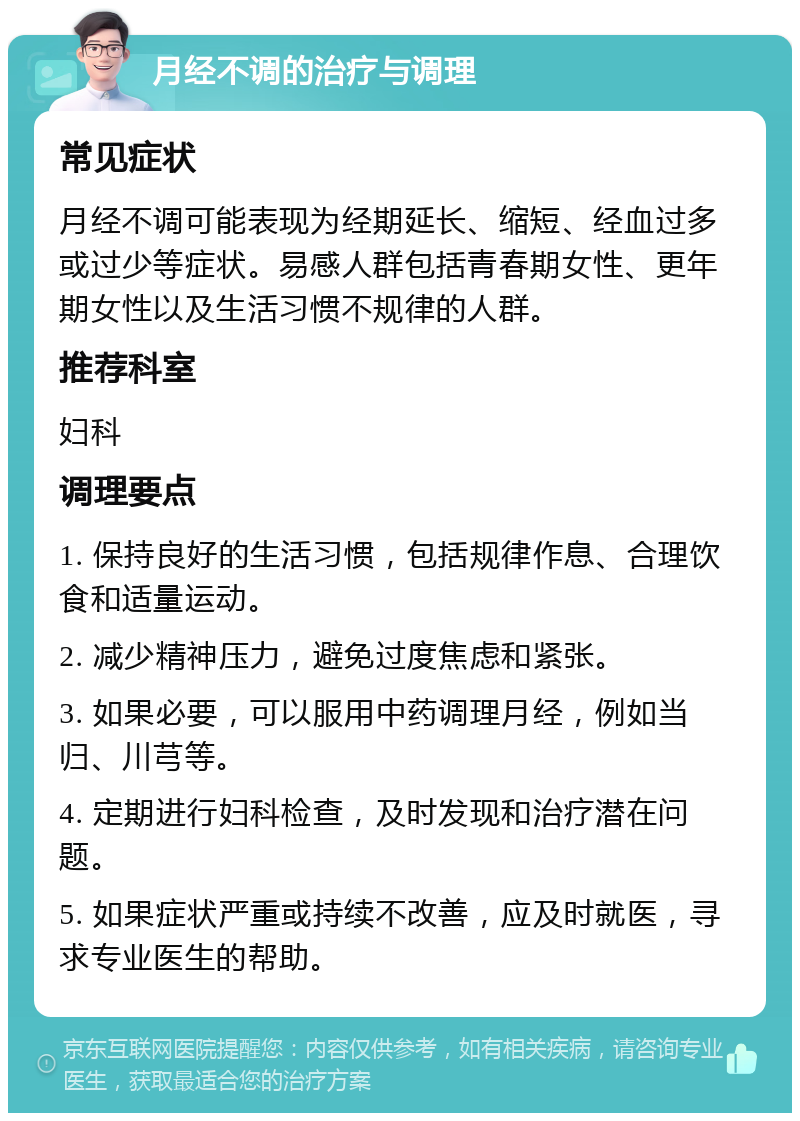 月经不调的治疗与调理 常见症状 月经不调可能表现为经期延长、缩短、经血过多或过少等症状。易感人群包括青春期女性、更年期女性以及生活习惯不规律的人群。 推荐科室 妇科 调理要点 1. 保持良好的生活习惯，包括规律作息、合理饮食和适量运动。 2. 减少精神压力，避免过度焦虑和紧张。 3. 如果必要，可以服用中药调理月经，例如当归、川芎等。 4. 定期进行妇科检查，及时发现和治疗潜在问题。 5. 如果症状严重或持续不改善，应及时就医，寻求专业医生的帮助。