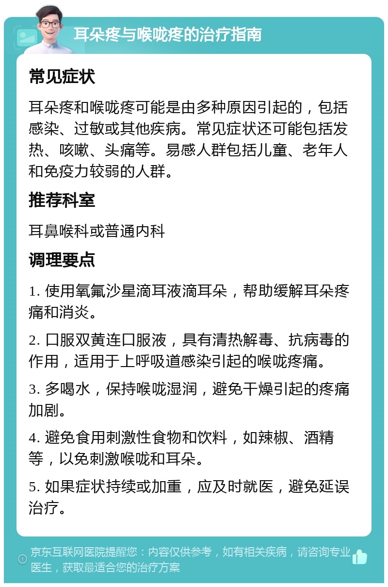 耳朵疼与喉咙疼的治疗指南 常见症状 耳朵疼和喉咙疼可能是由多种原因引起的，包括感染、过敏或其他疾病。常见症状还可能包括发热、咳嗽、头痛等。易感人群包括儿童、老年人和免疫力较弱的人群。 推荐科室 耳鼻喉科或普通内科 调理要点 1. 使用氧氟沙星滴耳液滴耳朵，帮助缓解耳朵疼痛和消炎。 2. 口服双黄连口服液，具有清热解毒、抗病毒的作用，适用于上呼吸道感染引起的喉咙疼痛。 3. 多喝水，保持喉咙湿润，避免干燥引起的疼痛加剧。 4. 避免食用刺激性食物和饮料，如辣椒、酒精等，以免刺激喉咙和耳朵。 5. 如果症状持续或加重，应及时就医，避免延误治疗。