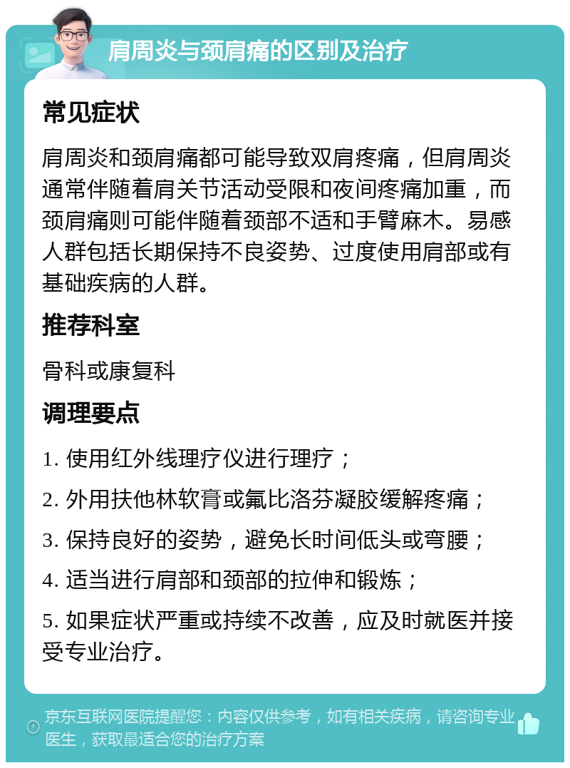 肩周炎与颈肩痛的区别及治疗 常见症状 肩周炎和颈肩痛都可能导致双肩疼痛，但肩周炎通常伴随着肩关节活动受限和夜间疼痛加重，而颈肩痛则可能伴随着颈部不适和手臂麻木。易感人群包括长期保持不良姿势、过度使用肩部或有基础疾病的人群。 推荐科室 骨科或康复科 调理要点 1. 使用红外线理疗仪进行理疗； 2. 外用扶他林软膏或氟比洛芬凝胶缓解疼痛； 3. 保持良好的姿势，避免长时间低头或弯腰； 4. 适当进行肩部和颈部的拉伸和锻炼； 5. 如果症状严重或持续不改善，应及时就医并接受专业治疗。