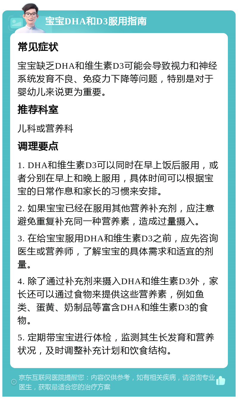 宝宝DHA和D3服用指南 常见症状 宝宝缺乏DHA和维生素D3可能会导致视力和神经系统发育不良、免疫力下降等问题，特别是对于婴幼儿来说更为重要。 推荐科室 儿科或营养科 调理要点 1. DHA和维生素D3可以同时在早上饭后服用，或者分别在早上和晚上服用，具体时间可以根据宝宝的日常作息和家长的习惯来安排。 2. 如果宝宝已经在服用其他营养补充剂，应注意避免重复补充同一种营养素，造成过量摄入。 3. 在给宝宝服用DHA和维生素D3之前，应先咨询医生或营养师，了解宝宝的具体需求和适宜的剂量。 4. 除了通过补充剂来摄入DHA和维生素D3外，家长还可以通过食物来提供这些营养素，例如鱼类、蛋黄、奶制品等富含DHA和维生素D3的食物。 5. 定期带宝宝进行体检，监测其生长发育和营养状况，及时调整补充计划和饮食结构。