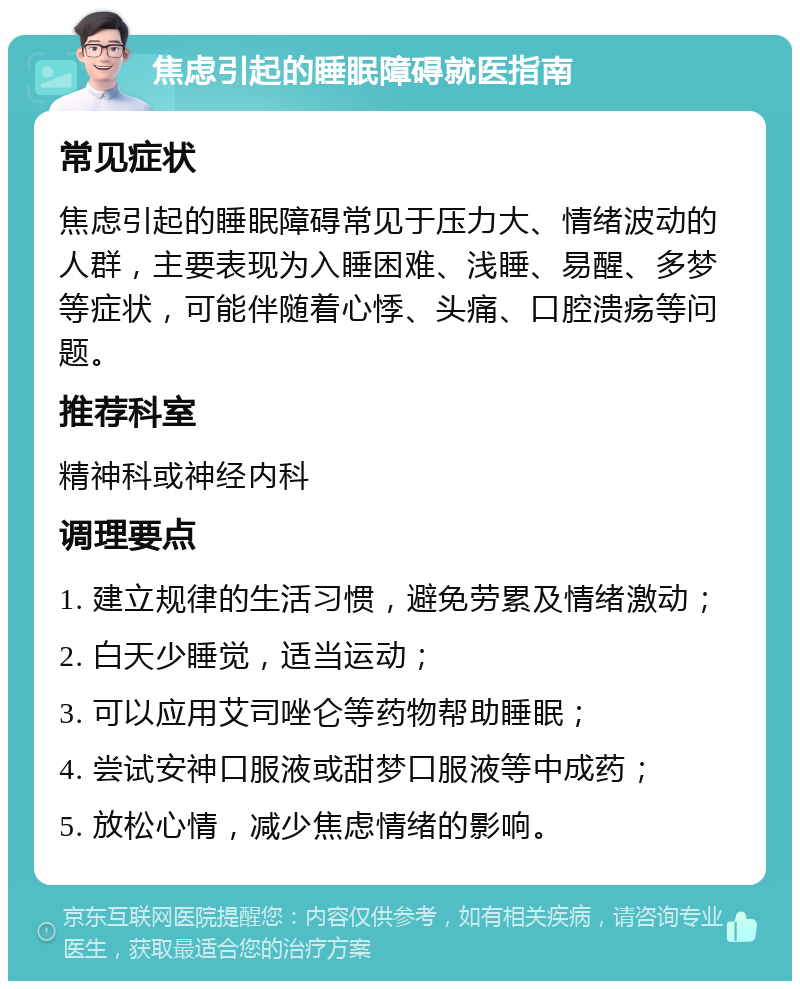 焦虑引起的睡眠障碍就医指南 常见症状 焦虑引起的睡眠障碍常见于压力大、情绪波动的人群，主要表现为入睡困难、浅睡、易醒、多梦等症状，可能伴随着心悸、头痛、口腔溃疡等问题。 推荐科室 精神科或神经内科 调理要点 1. 建立规律的生活习惯，避免劳累及情绪激动； 2. 白天少睡觉，适当运动； 3. 可以应用艾司唑仑等药物帮助睡眠； 4. 尝试安神口服液或甜梦口服液等中成药； 5. 放松心情，减少焦虑情绪的影响。