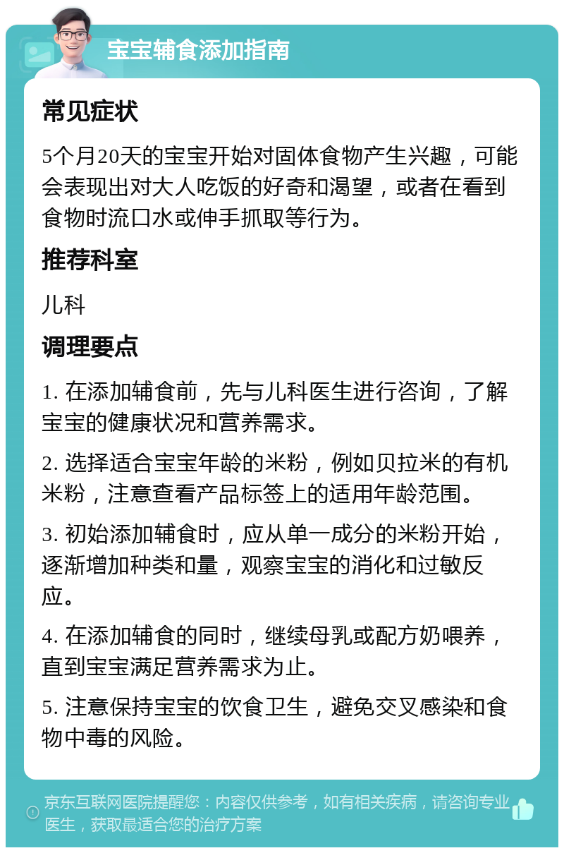 宝宝辅食添加指南 常见症状 5个月20天的宝宝开始对固体食物产生兴趣，可能会表现出对大人吃饭的好奇和渴望，或者在看到食物时流口水或伸手抓取等行为。 推荐科室 儿科 调理要点 1. 在添加辅食前，先与儿科医生进行咨询，了解宝宝的健康状况和营养需求。 2. 选择适合宝宝年龄的米粉，例如贝拉米的有机米粉，注意查看产品标签上的适用年龄范围。 3. 初始添加辅食时，应从单一成分的米粉开始，逐渐增加种类和量，观察宝宝的消化和过敏反应。 4. 在添加辅食的同时，继续母乳或配方奶喂养，直到宝宝满足营养需求为止。 5. 注意保持宝宝的饮食卫生，避免交叉感染和食物中毒的风险。